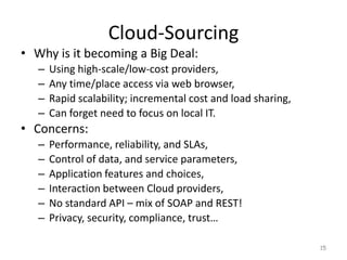 Cloud-Sourcing
• Why is it becoming a Big Deal:
– Using high-scale/low-cost providers,
– Any time/place access via web browser,
– Rapid scalability; incremental cost and load sharing,
– Can forget need to focus on local IT.
• Concerns:
– Performance, reliability, and SLAs,
– Control of data, and service parameters,
– Application features and choices,
– Interaction between Cloud providers,
– No standard API – mix of SOAP and REST!
– Privacy, security, compliance, trust…
15
 