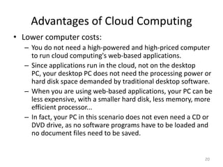 Advantages of Cloud Computing
• Lower computer costs:
– You do not need a high-powered and high-priced computer
to run cloud computing's web-based applications.
– Since applications run in the cloud, not on the desktop
PC, your desktop PC does not need the processing power or
hard disk space demanded by traditional desktop software.
– When you are using web-based applications, your PC can be
less expensive, with a smaller hard disk, less memory, more
efficient processor...
– In fact, your PC in this scenario does not even need a CD or
DVD drive, as no software programs have to be loaded and
no document files need to be saved.
20
 