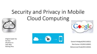 Security and Privacy in Mobile 
Cloud Computing 
Ganesh Arkalgud(1RV11IS021) 
Ram Kumar K R(1RV11IS042) 
Mohammed Ehab(1RV11IS032) 
Original paper by: 
Hui Suo 
Zhuohua Liu 
JiafuWan 
Keliang Zhou 
 