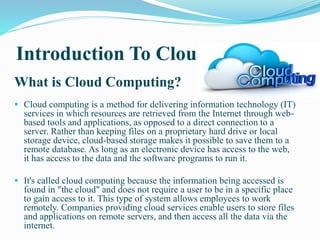 Introduction To Cloud
What is Cloud Computing?
 Cloud computing is a method for delivering information technology (IT)
services in which resources are retrieved from the Internet through web-
based tools and applications, as opposed to a direct connection to a
server. Rather than keeping files on a proprietary hard drive or local
storage device, cloud-based storage makes it possible to save them to a
remote database. As long as an electronic device has access to the web,
it has access to the data and the software programs to run it.
 It's called cloud computing because the information being accessed is
found in "the cloud" and does not require a user to be in a specific place
to gain access to it. This type of system allows employees to work
remotely. Companies providing cloud services enable users to store files
and applications on remote servers, and then access all the data via the
internet.
 