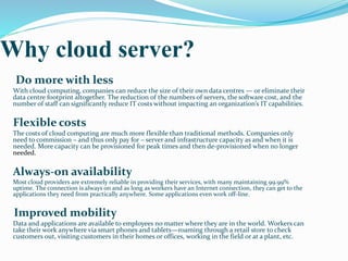 Why cloud server?
Do more with less
With cloud computing, companies can reduce the size of their own data centres — or eliminate their
data centre footprint altogether. The reduction of the numbers of servers, the software cost, and the
number of staff can significantly reduce IT costs without impacting an organization’s IT capabilities.
Flexible costs
The costs of cloud computing are much more flexible than traditional methods. Companies only
need to commission – and thus only pay for – server and infrastructure capacity as and when it is
needed. More capacity can be provisioned for peak times and then de-provisioned when no longer
needed.
Always-on availability
Most cloud providers are extremely reliable in providing their services, with many maintaining 99.99%
uptime. The connection is always on and as long as workers have an Internet connection, they can get to the
applications they need from practically anywhere. Some applications even work off-line.
Improved mobility
Data and applications are available to employees no matter where they are in the world. Workers can
take their work anywhere via smart phones and tablets—roaming through a retail store to check
customers out, visiting customers in their homes or offices, working in the field or at a plant, etc.
 