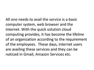 All one needs to avail the service is a basic
computer system, web browser and the
internet. With the quick solution cloud
computing provides, it has become the lifeline
of an organization according to the requirement
of the employees. These days, internet users
are availing these services and they can be
noticed in Gmail, Amazon Services etc.
 