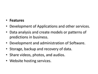 • Features
• Development of Applications and other services.
• Data analysis and create models or patterns of
predictions in business.
• Development and administration of Software.
• Storage, backup and recovery of data.
• Share videos, photos, and audios.
• Website hosting services.
 