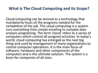 What Is The Cloud Computing and Its Scope?
Cloud computing can be termed as a technology that
mandatorily hosts all the programs needed for the
completion of the job. The cloud computing is a system
runs everything from simple emailing to complex data
analysis programing. The term ‘cloud’ refers to a series of
computers which control all assigned activities. In today’s
world, cloud computing has emerged as the next big
thing and used by management of many organizations to
control computer operations. It is the main focus of
software, hardware and other components of the
computers and is the ultimate solution. The system is a
boon for companies of all sizes.
 