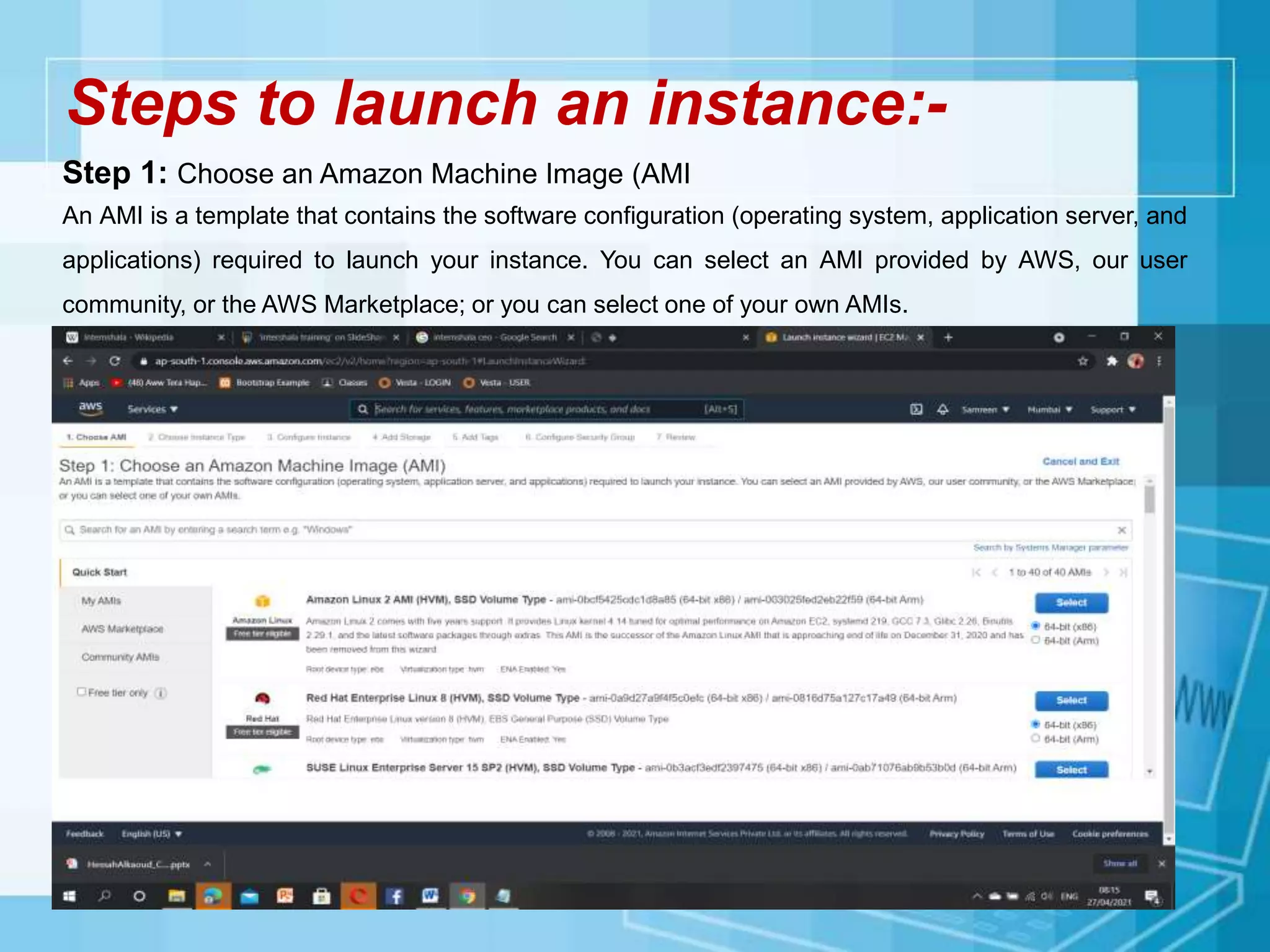 Steps to launch an instance:-
Step 1: Choose an Amazon Machine Image (AMI
An AMI is a template that contains the software configuration (operating system, application server, and
applications) required to launch your instance. You can select an AMI provided by AWS, our user
community, or the AWS Marketplace; or you can select one of your own AMIs.
 