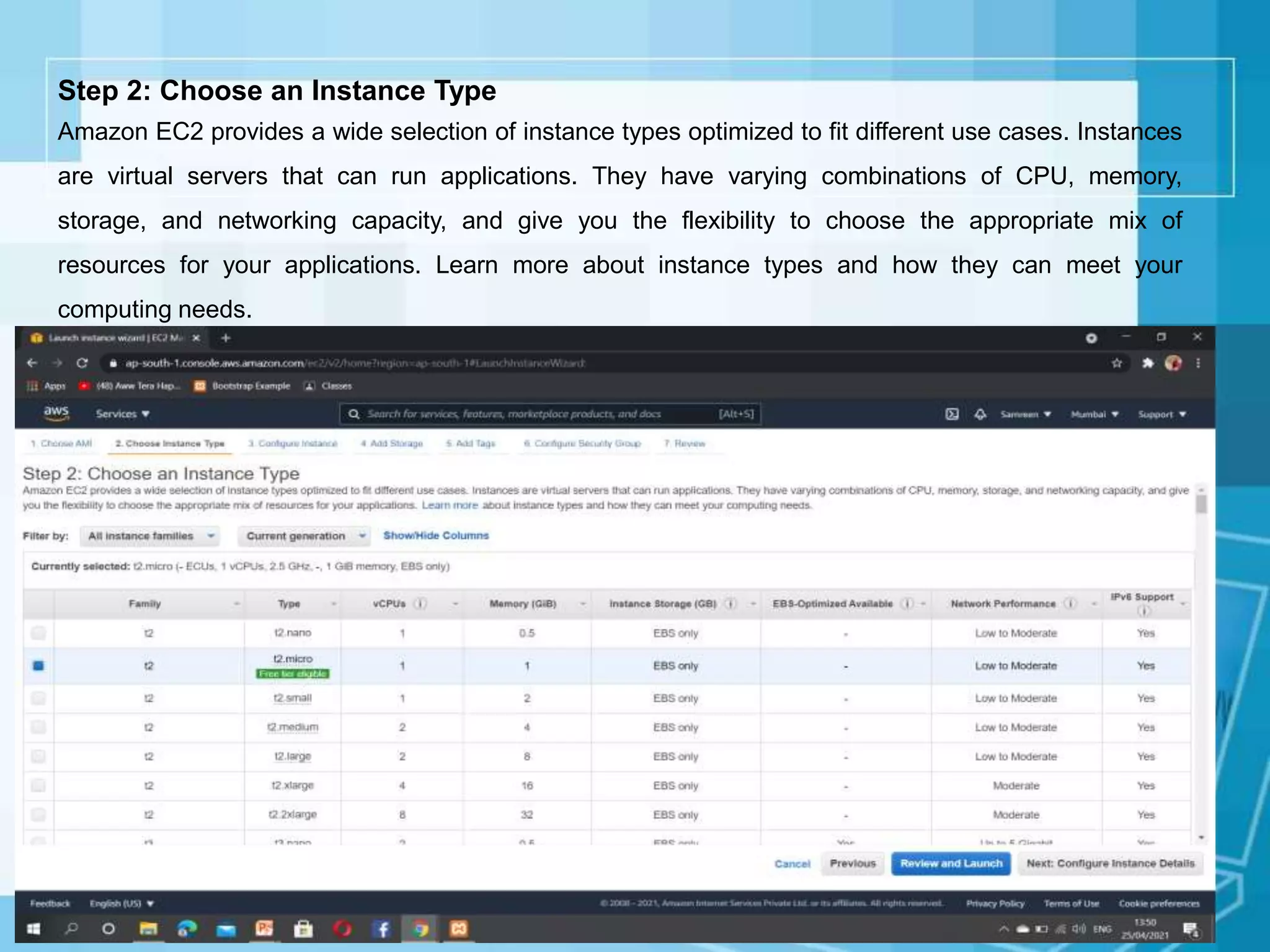 Step 2: Choose an Instance Type
Amazon EC2 provides a wide selection of instance types optimized to fit different use cases. Instances
are virtual servers that can run applications. They have varying combinations of CPU, memory,
storage, and networking capacity, and give you the flexibility to choose the appropriate mix of
resources for your applications. Learn more about instance types and how they can meet your
computing needs.
 