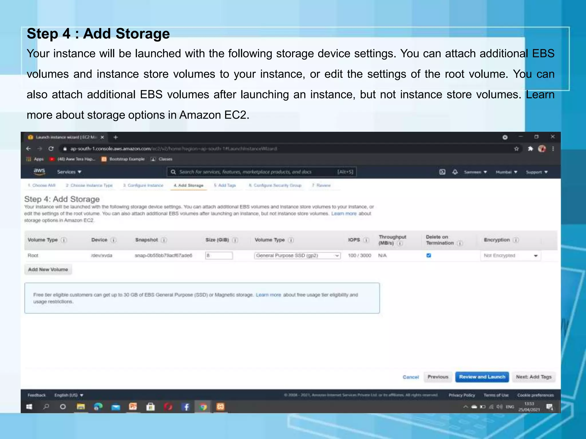 Step 4 : Add Storage
Your instance will be launched with the following storage device settings. You can attach additional EBS
volumes and instance store volumes to your instance, or edit the settings of the root volume. You can
also attach additional EBS volumes after launching an instance, but not instance store volumes. Learn
more about storage options in Amazon EC2.
 