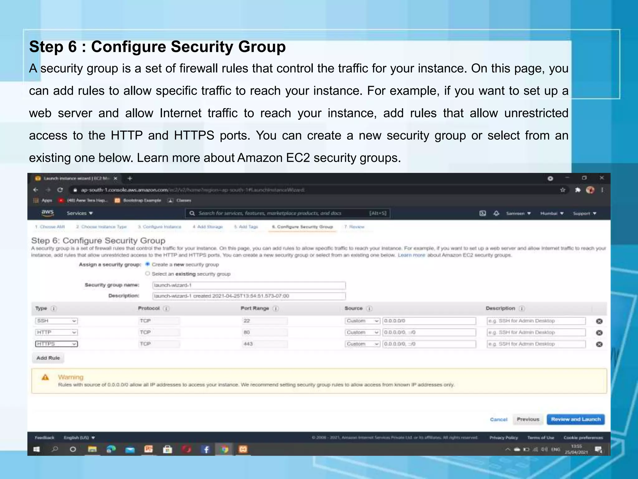 Step 6 : Configure Security Group
A security group is a set of firewall rules that control the traffic for your instance. On this page, you
can add rules to allow specific traffic to reach your instance. For example, if you want to set up a
web server and allow Internet traffic to reach your instance, add rules that allow unrestricted
access to the HTTP and HTTPS ports. You can create a new security group or select from an
existing one below. Learn more about Amazon EC2 security groups.
 