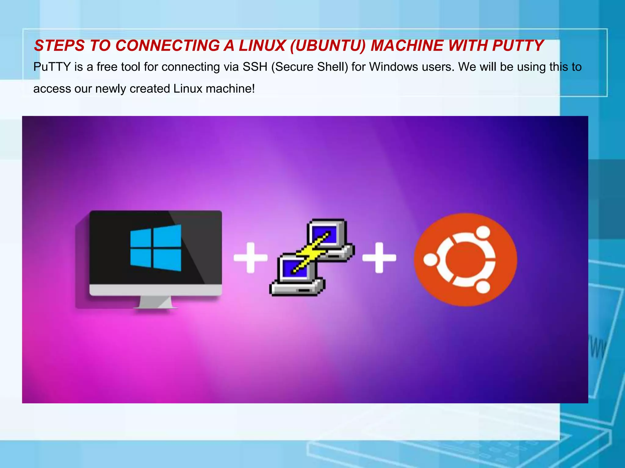 STEPS TO CONNECTING A LINUX (UBUNTU) MACHINE WITH PUTTY
PuTTY is a free tool for connecting via SSH (Secure Shell) for Windows users. We will be using this to
access our newly created Linux machine!
 