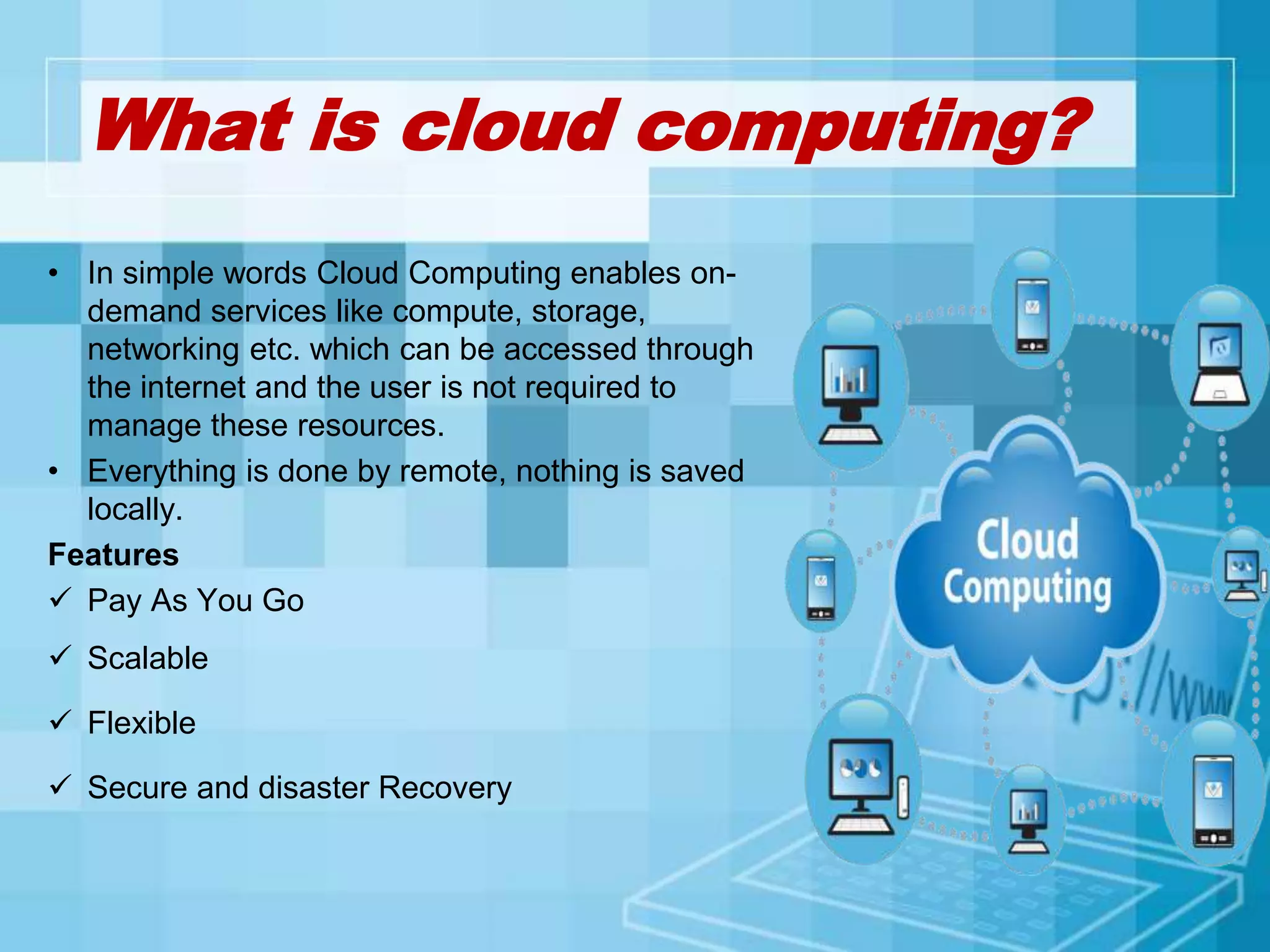 What is cloud computing?
• In simple words Cloud Computing enables on-
demand services like compute, storage,
networking etc. which can be accessed through
the internet and the user is not required to
manage these resources.
• Everything is done by remote, nothing is saved
locally.
Features
 Pay As You Go
 Scalable
 Flexible
 Secure and disaster Recovery
 