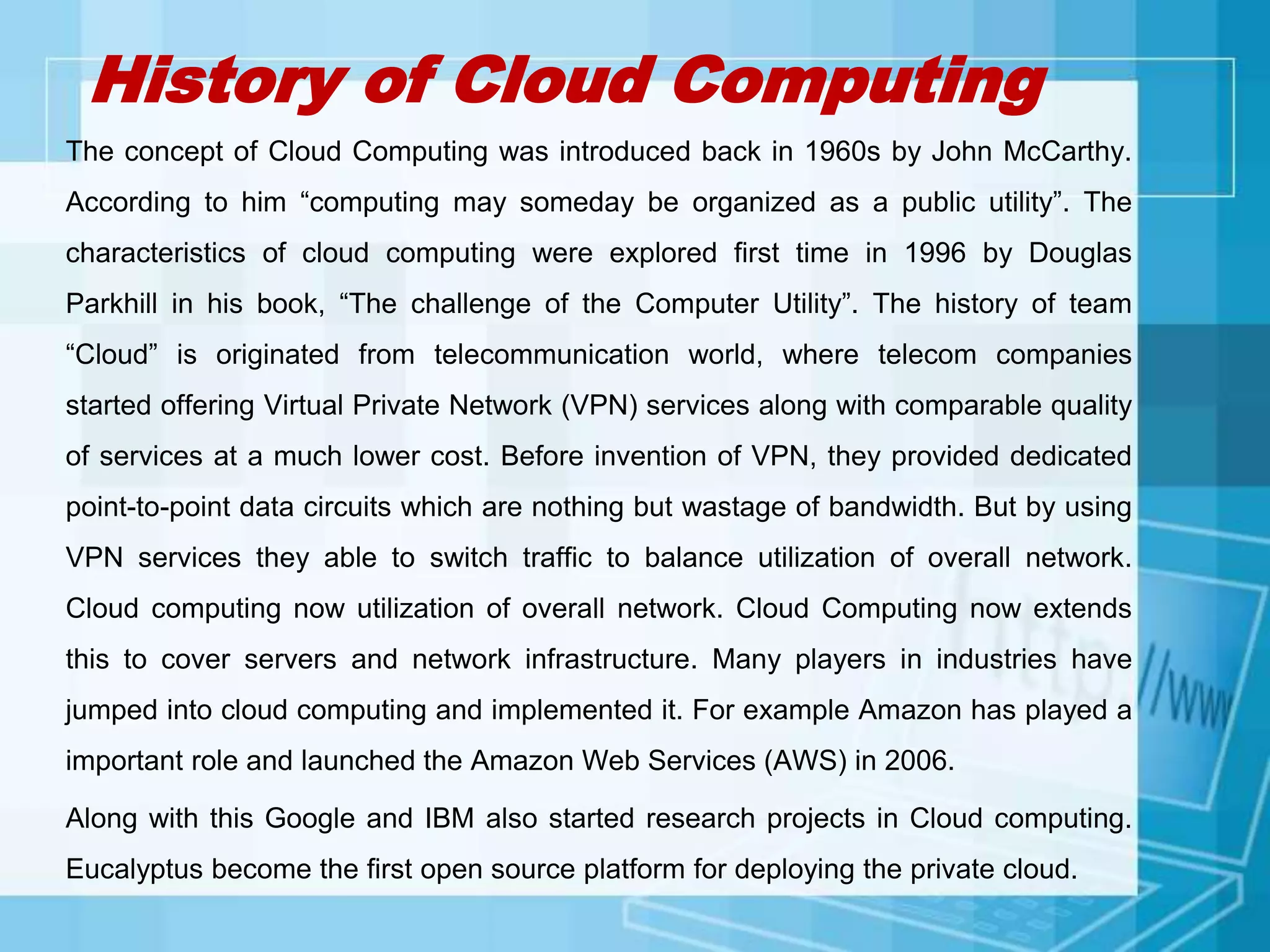 History of Cloud Computing
The concept of Cloud Computing was introduced back in 1960s by John McCarthy.
According to him “computing may someday be organized as a public utility”. The
characteristics of cloud computing were explored first time in 1996 by Douglas
Parkhill in his book, “The challenge of the Computer Utility”. The history of team
“Cloud” is originated from telecommunication world, where telecom companies
started offering Virtual Private Network (VPN) services along with comparable quality
of services at a much lower cost. Before invention of VPN, they provided dedicated
point-to-point data circuits which are nothing but wastage of bandwidth. But by using
VPN services they able to switch traffic to balance utilization of overall network.
Cloud computing now utilization of overall network. Cloud Computing now extends
this to cover servers and network infrastructure. Many players in industries have
jumped into cloud computing and implemented it. For example Amazon has played a
important role and launched the Amazon Web Services (AWS) in 2006.
Along with this Google and IBM also started research projects in Cloud computing.
Eucalyptus become the first open source platform for deploying the private cloud.
 