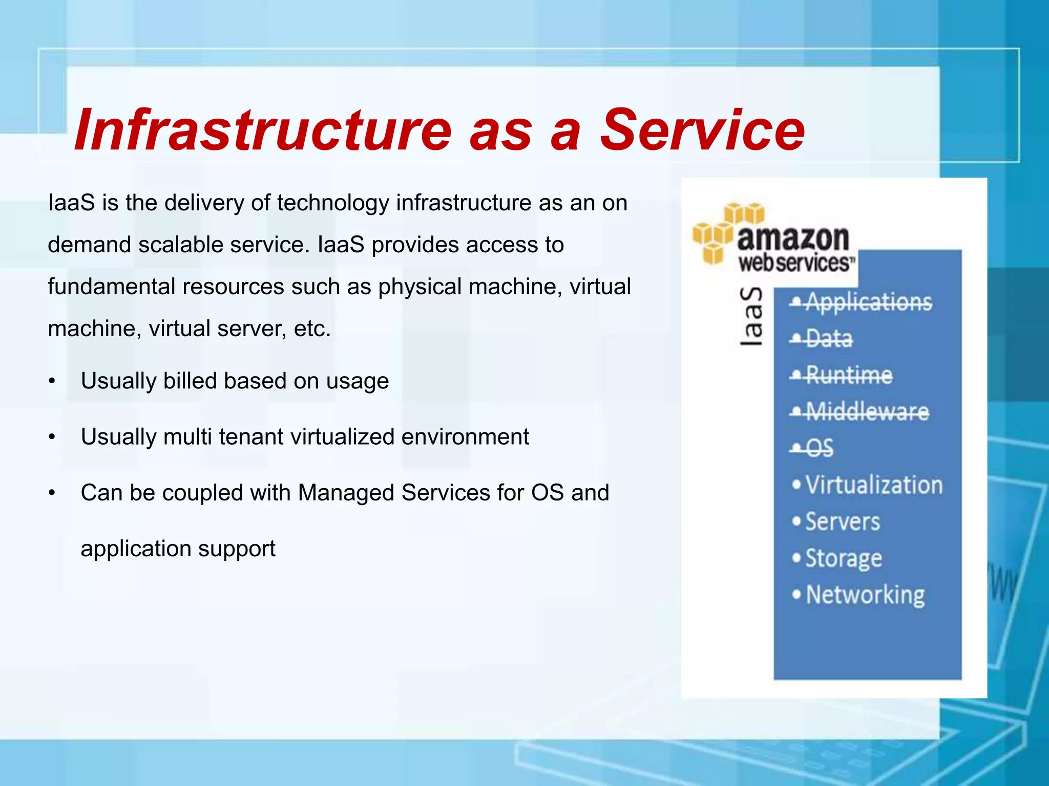 Infrastructure as a Service
IaaS is the delivery of technology infrastructure as an on
demand scalable service. IaaS provides access to
fundamental resources such as physical machine, virtual
machine, virtual server, etc.
• Usually billed based on usage
• Usually multi tenant virtualized environment
• Can be coupled with Managed Services for OS and
application support
 
