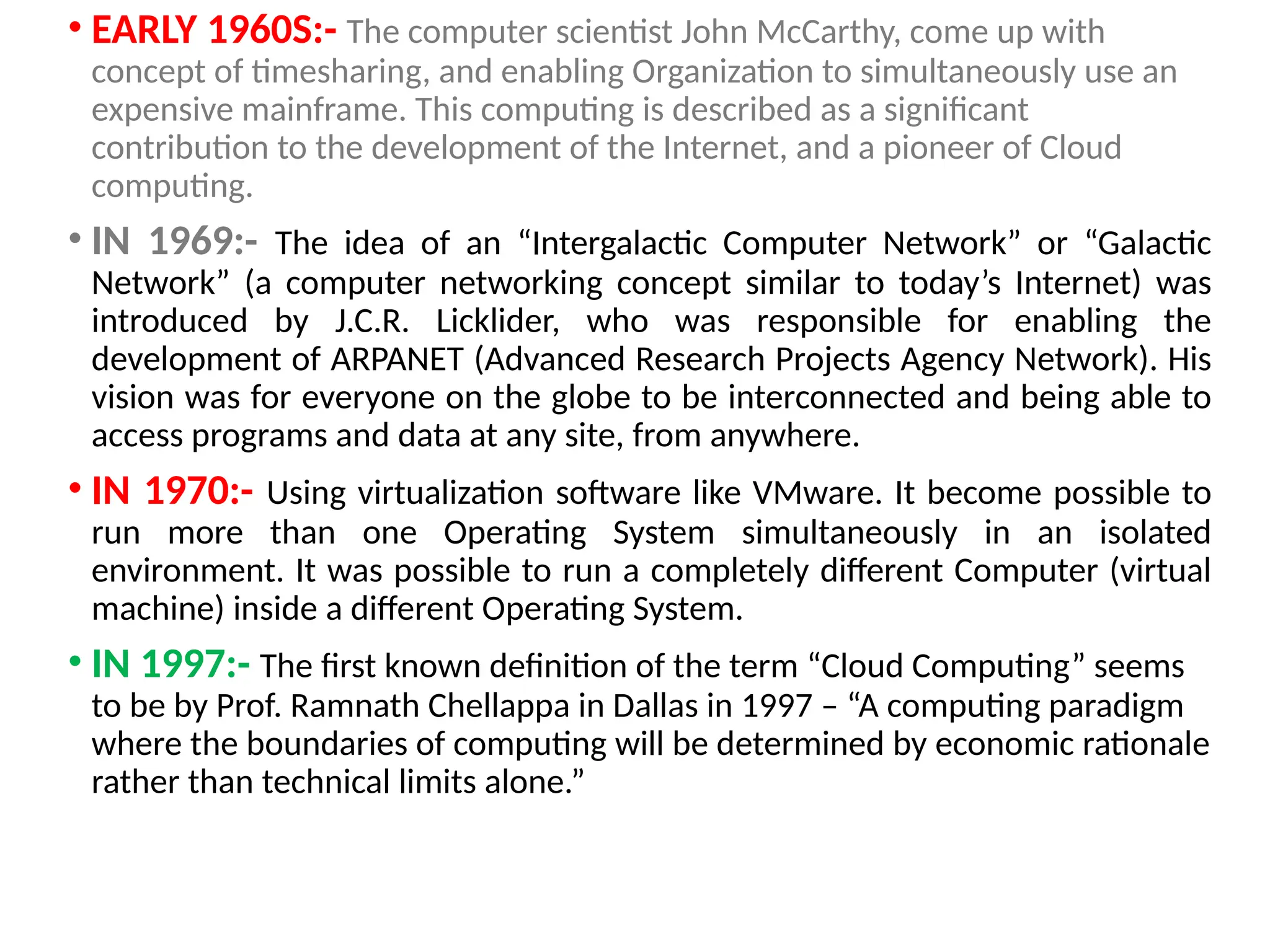 • EARLY 1960S:- The computer scientist John McCarthy, come up with
concept of timesharing, and enabling Organization to simultaneously use an
expensive mainframe. This computing is described as a significant
contribution to the development of the Internet, and a pioneer of Cloud
computing.
• IN 1969:- The idea of an “Intergalactic Computer Network” or “Galactic
Network” (a computer networking concept similar to today’s Internet) was
introduced by J.C.R. Licklider, who was responsible for enabling the
development of ARPANET (Advanced Research Projects Agency Network). His
vision was for everyone on the globe to be interconnected and being able to
access programs and data at any site, from anywhere.
• IN 1970:- Using virtualization software like VMware. It become possible to
run more than one Operating System simultaneously in an isolated
environment. It was possible to run a completely different Computer (virtual
machine) inside a different Operating System.
• IN 1997:- The first known definition of the term “Cloud Computing” seems
to be by Prof. Ramnath Chellappa in Dallas in 1997 – “A computing paradigm
where the boundaries of computing will be determined by economic rationale
rather than technical limits alone.”
10
 