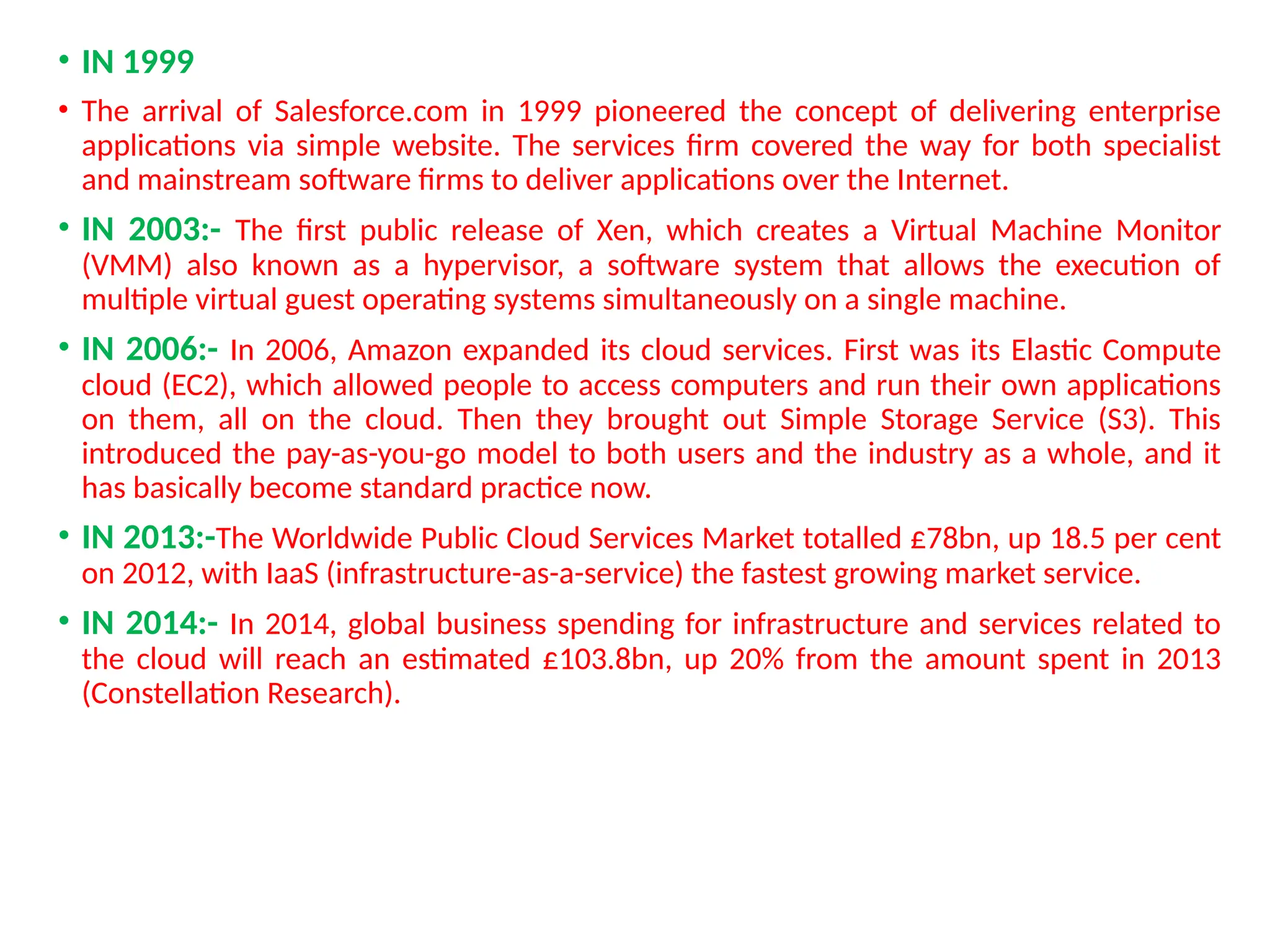 • IN 1999
• The arrival of Salesforce.com in 1999 pioneered the concept of delivering enterprise
applications via simple website. The services firm covered the way for both specialist
and mainstream software firms to deliver applications over the Internet.
• IN 2003:- The first public release of Xen, which creates a Virtual Machine Monitor
(VMM) also known as a hypervisor, a software system that allows the execution of
multiple virtual guest operating systems simultaneously on a single machine.
• IN 2006:- In 2006, Amazon expanded its cloud services. First was its Elastic Compute
cloud (EC2), which allowed people to access computers and run their own applications
on them, all on the cloud. Then they brought out Simple Storage Service (S3). This
introduced the pay-as-you-go model to both users and the industry as a whole, and it
has basically become standard practice now.
• IN 2013:-The Worldwide Public Cloud Services Market totalled £78bn, up 18.5 per cent
on 2012, with IaaS (infrastructure-as-a-service) the fastest growing market service.
• IN 2014:- In 2014, global business spending for infrastructure and services related to
the cloud will reach an estimated £103.8bn, up 20% from the amount spent in 2013
(Constellation Research).
11
 