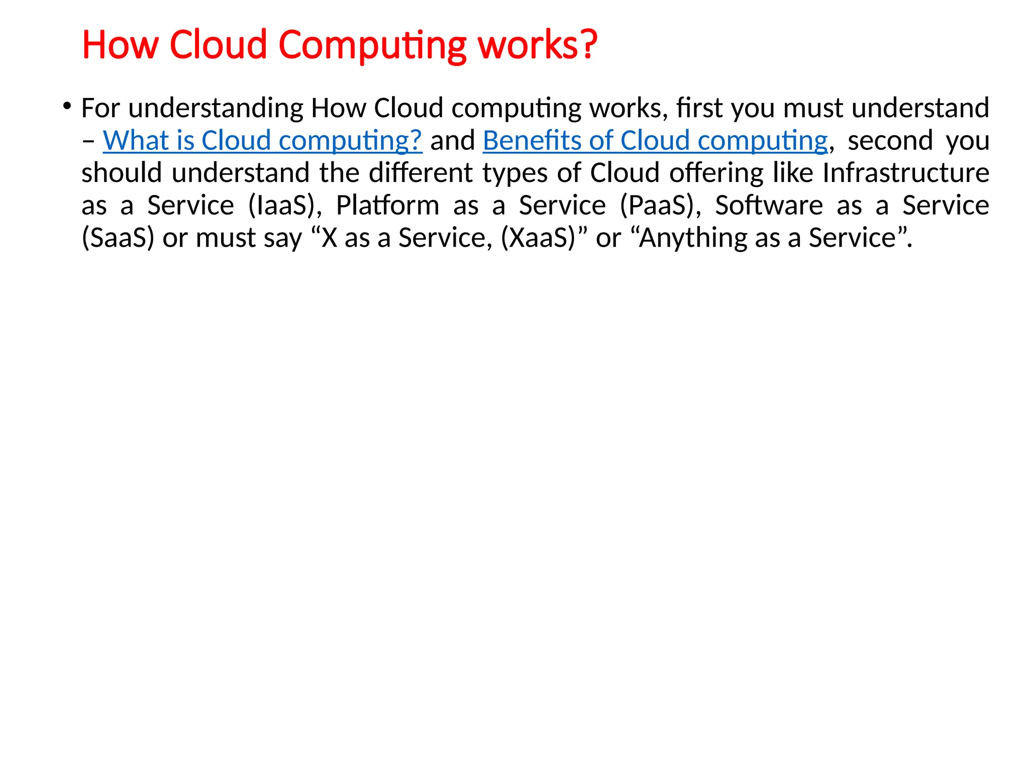 How Cloud Computing works?
• For understanding How Cloud computing works, first you must understand
– What is Cloud computing? and Benefits of Cloud computing, second you
should understand the different types of Cloud offering like Infrastructure
as a Service (IaaS), Platform as a Service (PaaS), Software as a Service
(SaaS) or must say “X as a Service, (XaaS)” or “Anything as a Service”.
12
 