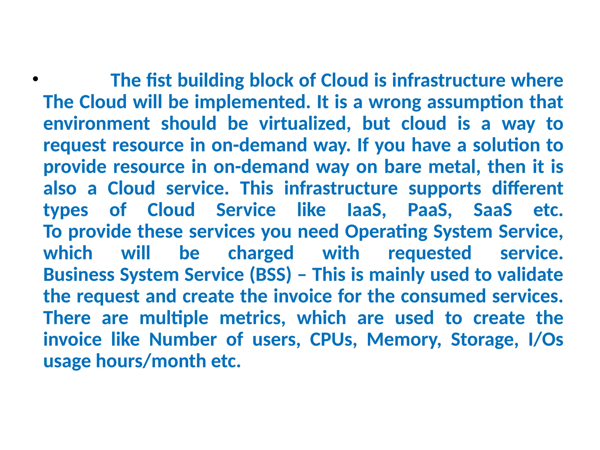• The fist building block of Cloud is infrastructure where
The Cloud will be implemented. It is a wrong assumption that
environment should be virtualized, but cloud is a way to
request resource in on-demand way. If you have a solution to
provide resource in on-demand way on bare metal, then it is
also a Cloud service. This infrastructure supports different
types of Cloud Service like IaaS, PaaS, SaaS etc.
To provide these services you need Operating System Service,
which will be charged with requested service.
Business System Service (BSS) – This is mainly used to validate
the request and create the invoice for the consumed services.
There are multiple metrics, which are used to create the
invoice like Number of users, CPUs, Memory, Storage, I/Os
usage hours/month etc.
13
 
