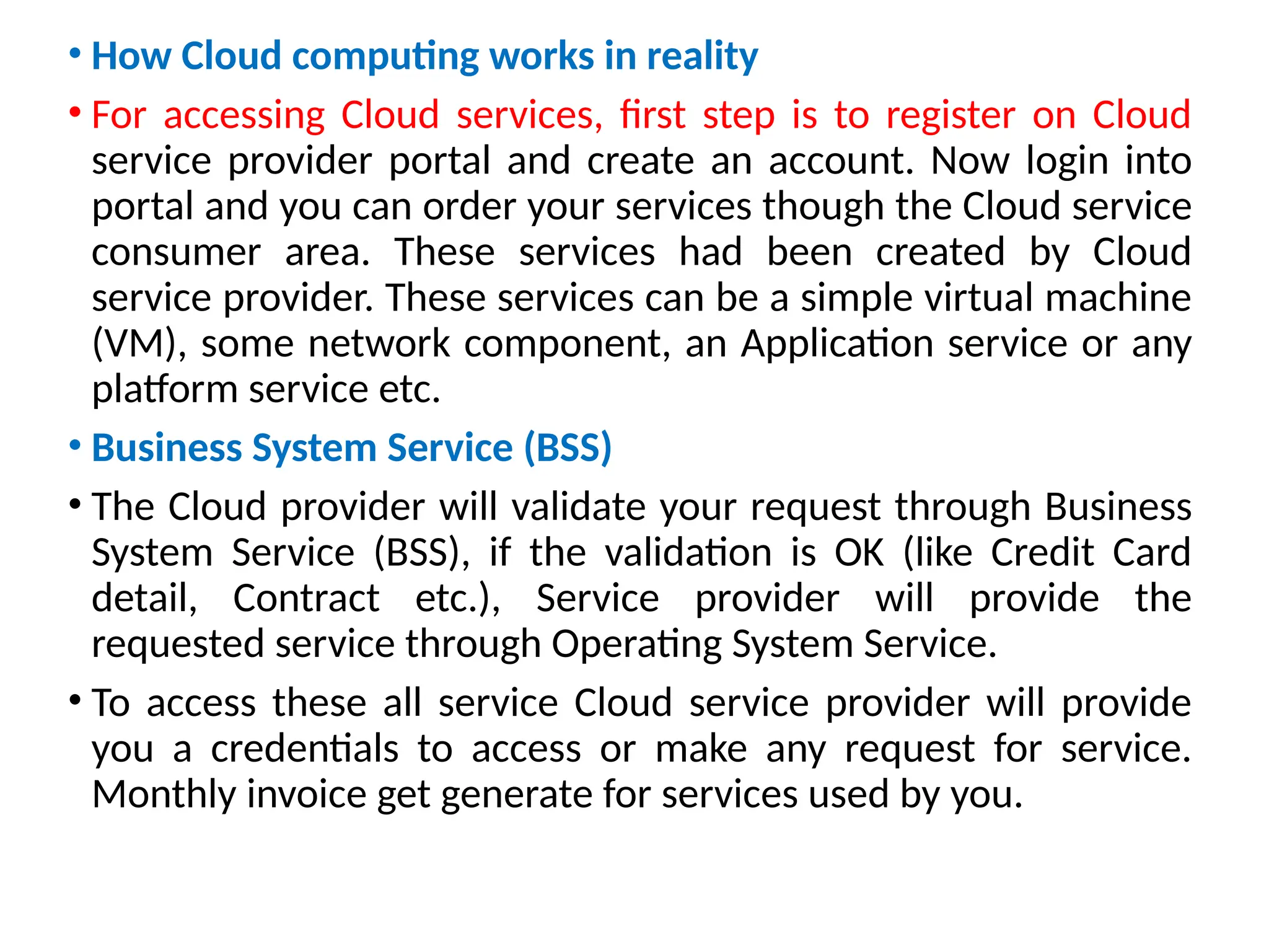 • How Cloud computing works in reality
• For accessing Cloud services, first step is to register on Cloud
service provider portal and create an account. Now login into
portal and you can order your services though the Cloud service
consumer area. These services had been created by Cloud
service provider. These services can be a simple virtual machine
(VM), some network component, an Application service or any
platform service etc.
• Business System Service (BSS)
• The Cloud provider will validate your request through Business
System Service (BSS), if the validation is OK (like Credit Card
detail, Contract etc.), Service provider will provide the
requested service through Operating System Service.
• To access these all service Cloud service provider will provide
you a credentials to access or make any request for service.
Monthly invoice get generate for services used by you.
14
 