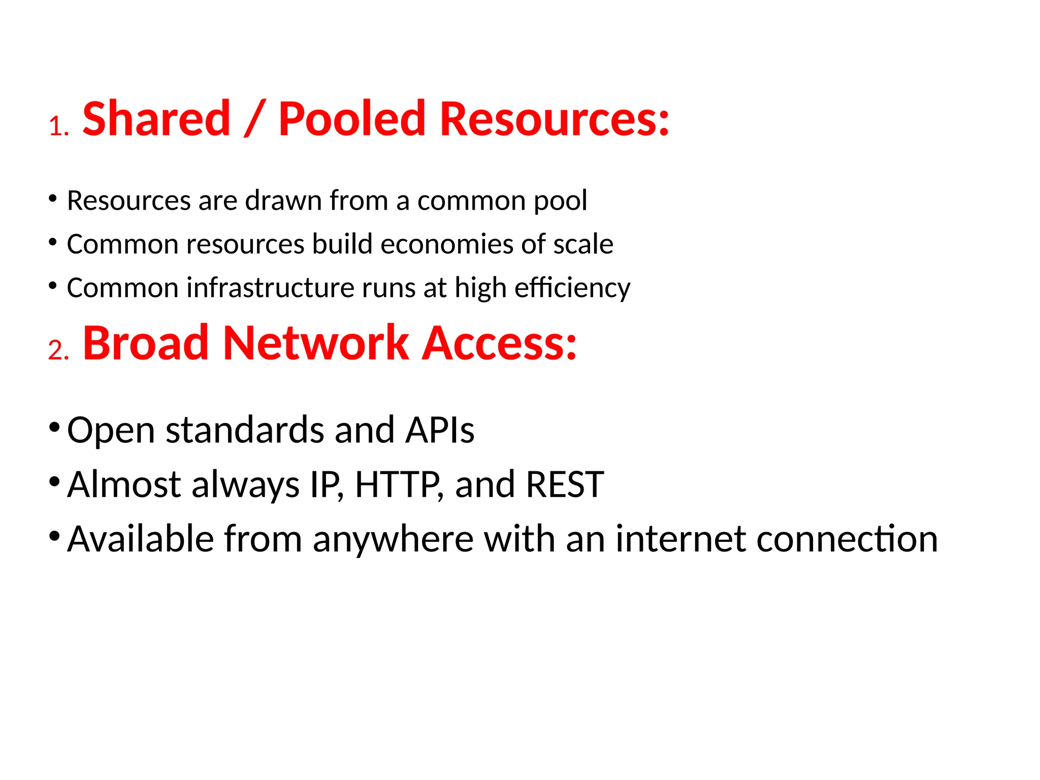 1. Shared / Pooled Resources:
• Resources are drawn from a common pool
• Common resources build economies of scale
• Common infrastructure runs at high efficiency
2. Broad Network Access:
•Open standards and APIs
•Almost always IP, HTTP, and REST
•Available from anywhere with an internet connection
17
 
