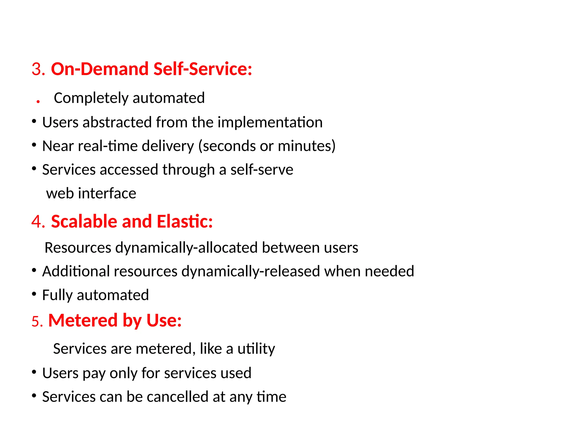 3. On-Demand Self-Service:
. Completely automated
• Users abstracted from the implementation
• Near real-time delivery (seconds or minutes)
• Services accessed through a self-serve
web interface
4. Scalable and Elastic:
Resources dynamically-allocated between users
• Additional resources dynamically-released when needed
• Fully automated
5. Metered by Use:
Services are metered, like a utility
• Users pay only for services used
• Services can be cancelled at any time
18
 