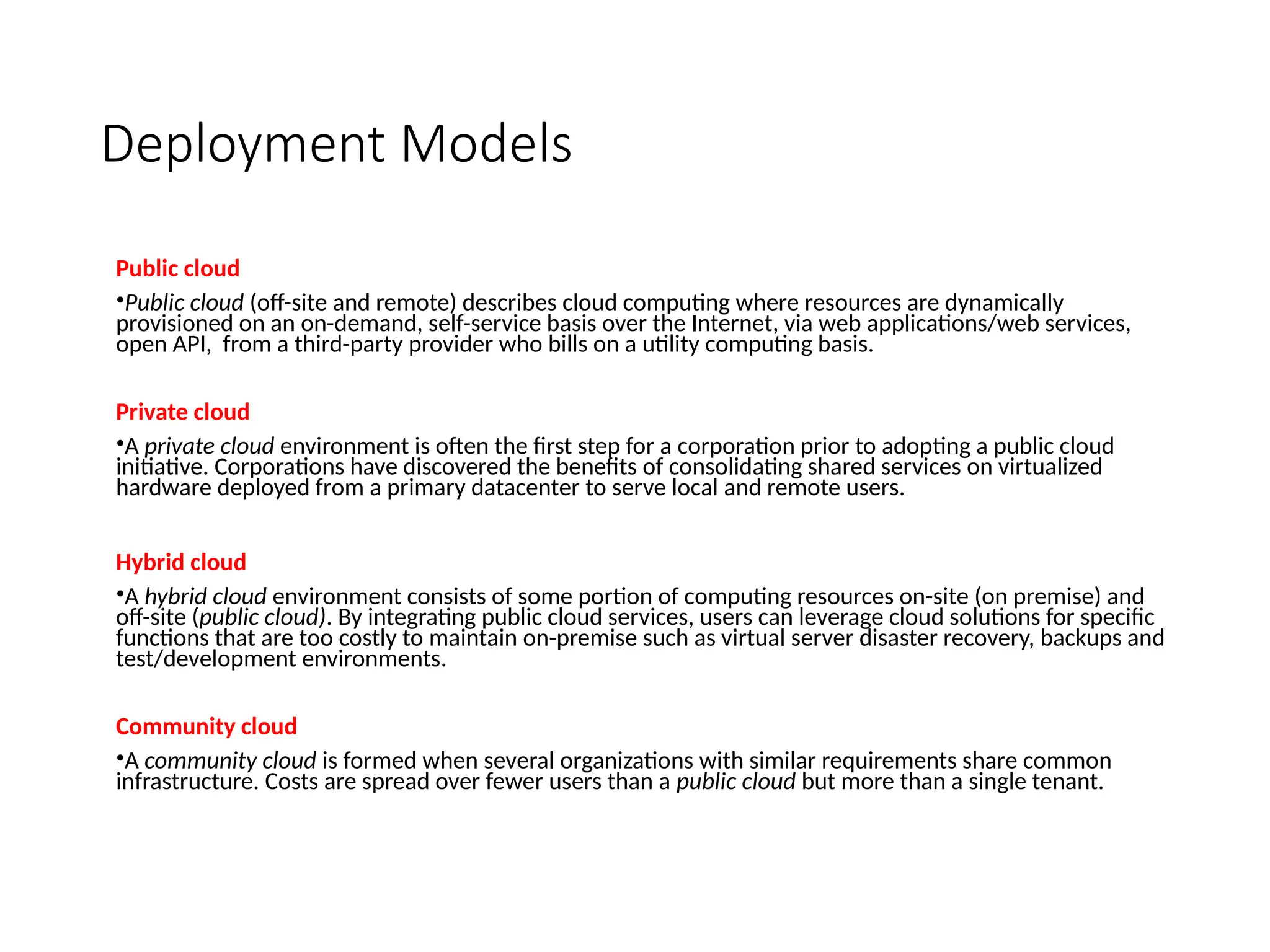 Deployment Models
Public cloud
•Public cloud (off-site and remote) describes cloud computing where resources are dynamically
provisioned on an on-demand, self-service basis over the Internet, via web applications/web services,
open API, from a third-party provider who bills on a utility computing basis.
Private cloud
•A private cloud environment is often the first step for a corporation prior to adopting a public cloud
initiative. Corporations have discovered the benefits of consolidating shared services on virtualized
hardware deployed from a primary datacenter to serve local and remote users.
Hybrid cloud
•A hybrid cloud environment consists of some portion of computing resources on-site (on premise) and
off-site (public cloud). By integrating public cloud services, users can leverage cloud solutions for specific
functions that are too costly to maintain on-premise such as virtual server disaster recovery, backups and
test/development environments.
Community cloud
•A community cloud is formed when several organizations with similar requirements share common
infrastructure. Costs are spread over fewer users than a public cloud but more than a single tenant.
 