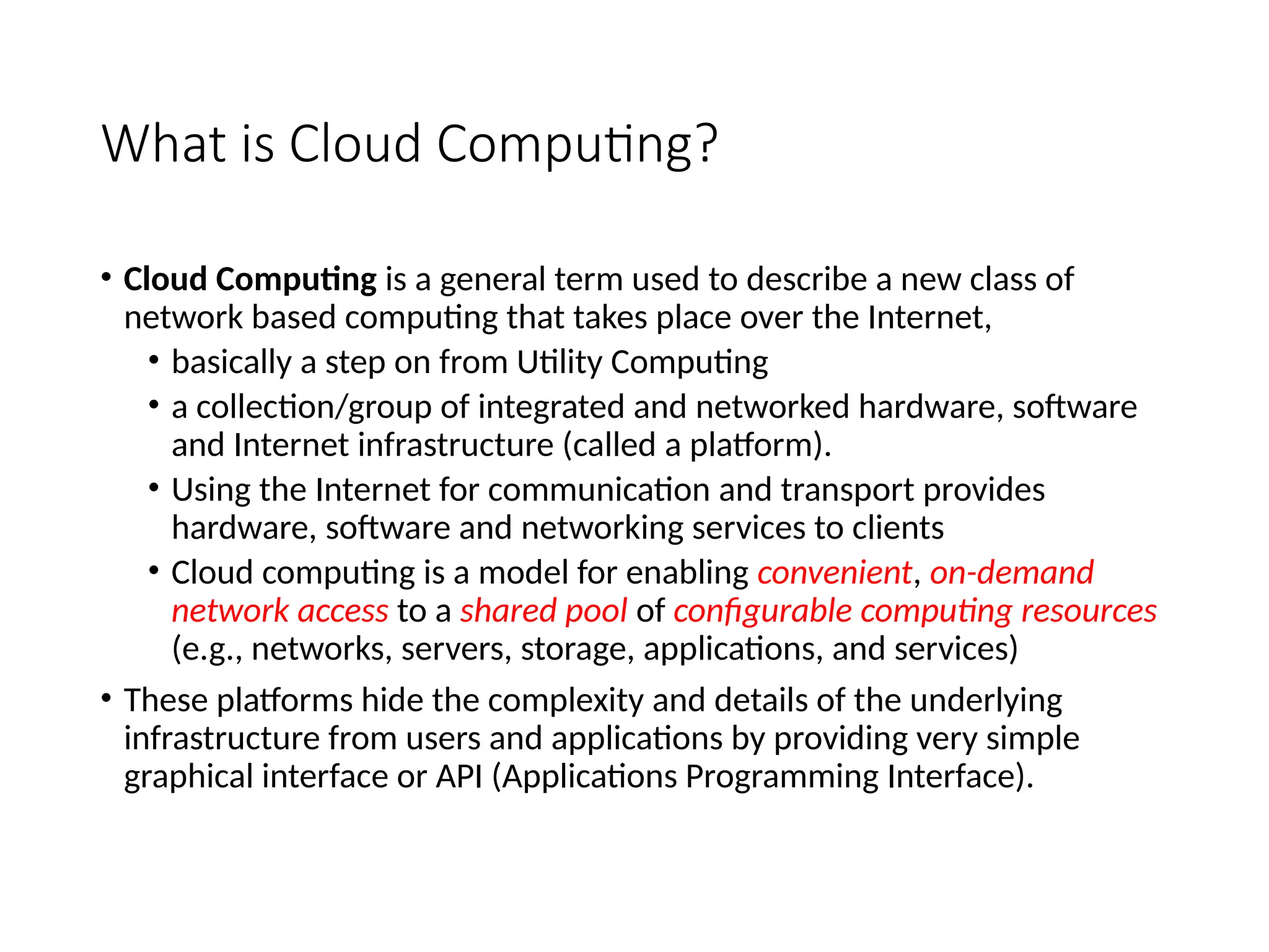 What is Cloud Computing?
• Cloud Computing is a general term used to describe a new class of
network based computing that takes place over the Internet,
• basically a step on from Utility Computing
• a collection/group of integrated and networked hardware, software
and Internet infrastructure (called a platform).
• Using the Internet for communication and transport provides
hardware, software and networking services to clients
• Cloud computing is a model for enabling convenient, on-demand
network access to a shared pool of configurable computing resources
(e.g., networks, servers, storage, applications, and services)
• These platforms hide the complexity and details of the underlying
infrastructure from users and applications by providing very simple
graphical interface or API (Applications Programming Interface).
3
 