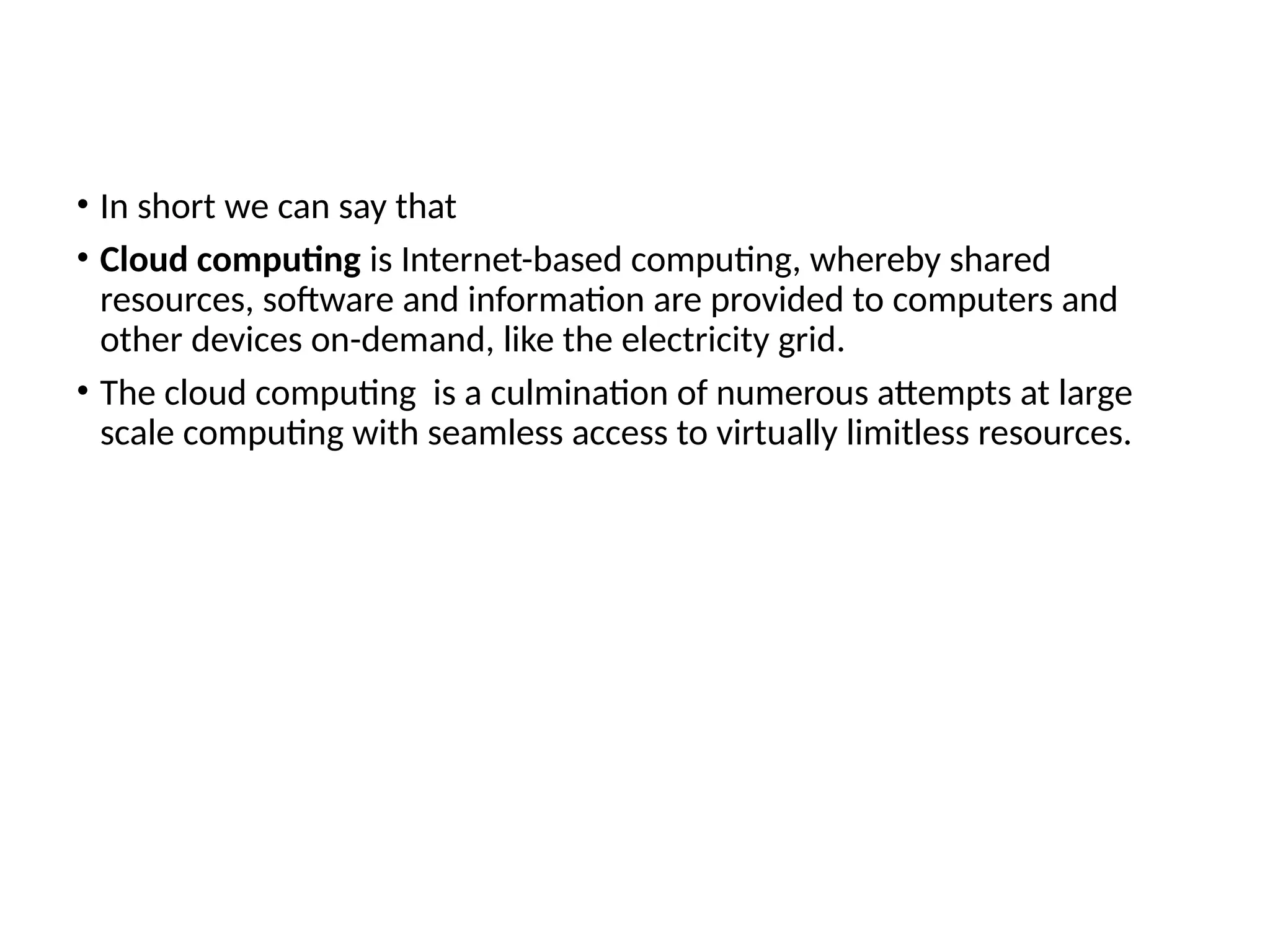 • In short we can say that
• Cloud computing is Internet-based computing, whereby shared
resources, software and information are provided to computers and
other devices on-demand, like the electricity grid.
• The cloud computing is a culmination of numerous attempts at large
scale computing with seamless access to virtually limitless resources.
6
 