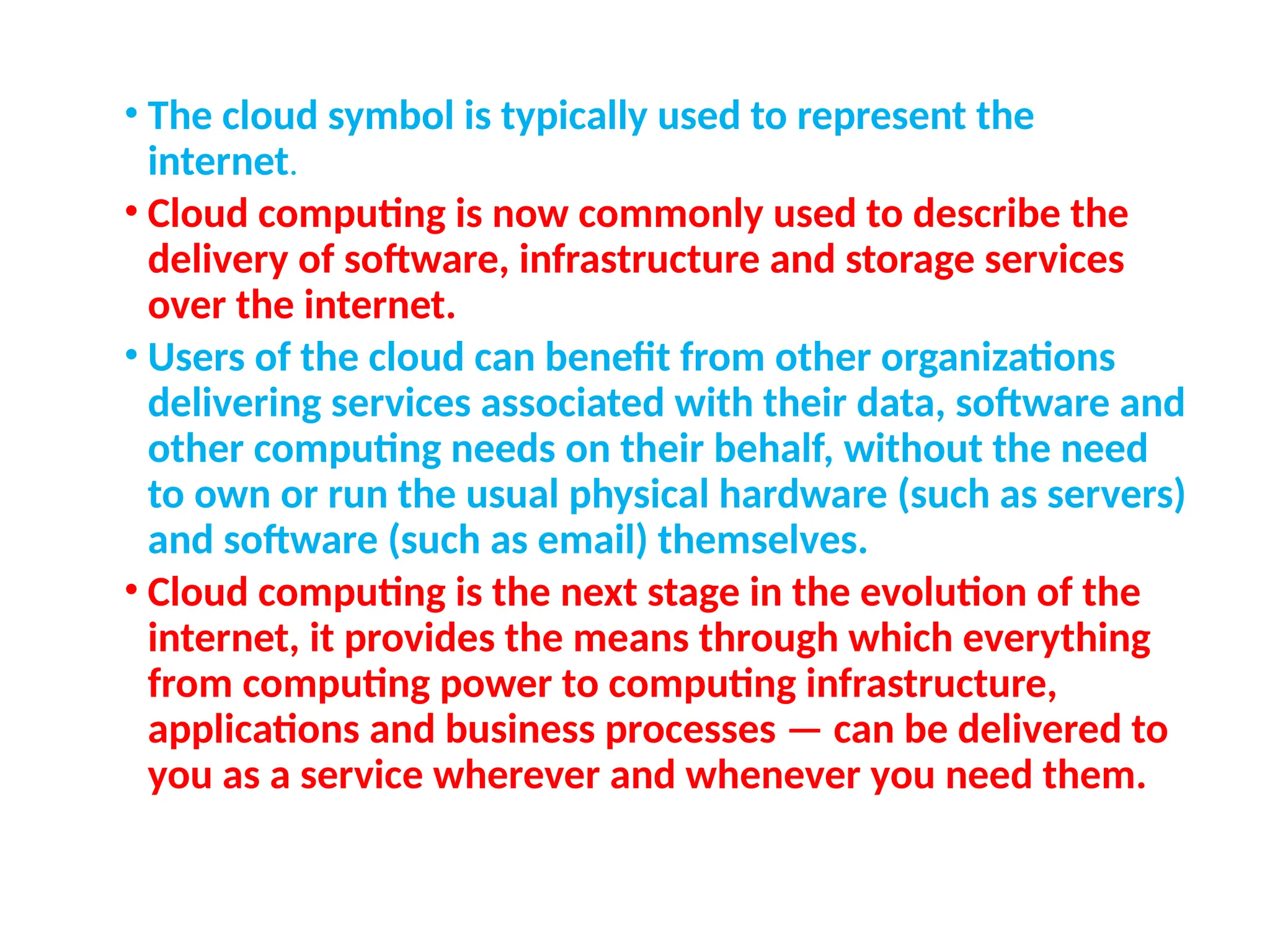 • The cloud symbol is typically used to represent the
internet.
• Cloud computing is now commonly used to describe the
delivery of software, infrastructure and storage services
over the internet.
• Users of the cloud can benefit from other organizations
delivering services associated with their data, software and
other computing needs on their behalf, without the need
to own or run the usual physical hardware (such as servers)
and software (such as email) themselves.
• Cloud computing is the next stage in the evolution of the
internet, it provides the means through which everything
from computing power to computing infrastructure,
applications and business processes — can be delivered to
you as a service wherever and whenever you need them.
7
 
