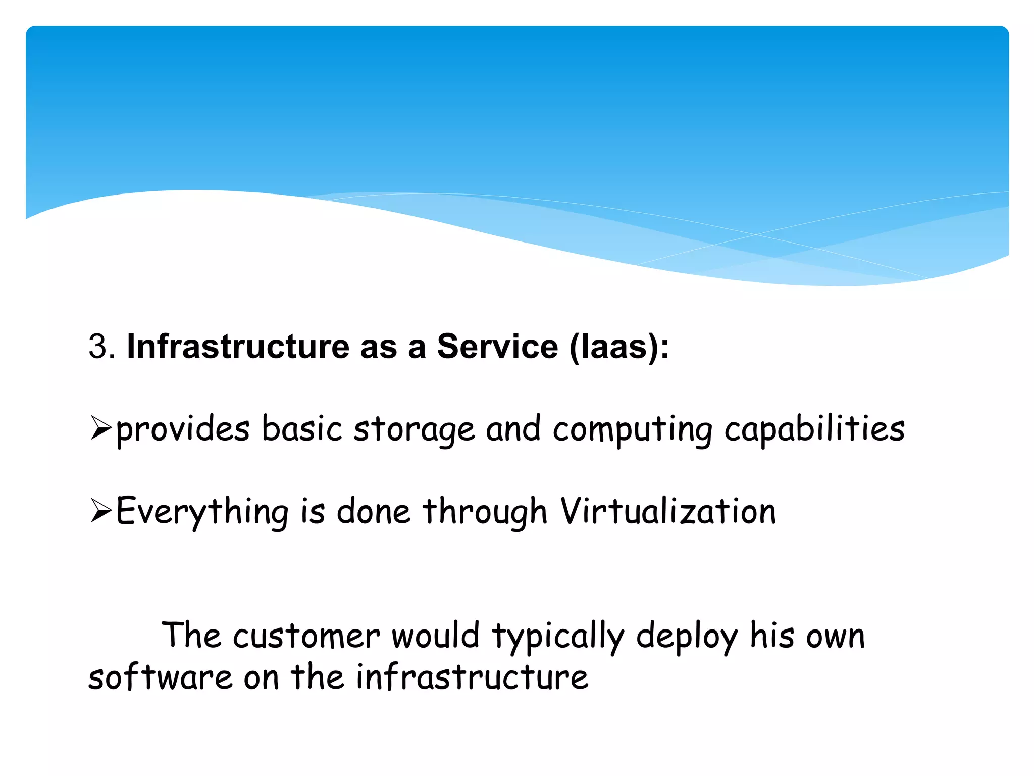 3. Infrastructure as a Service (Iaas): 
provides basic storage and computing capabilities 
Everything is done through Virtualization 
The customer would typically deploy his own 
software on the infrastructure 
 