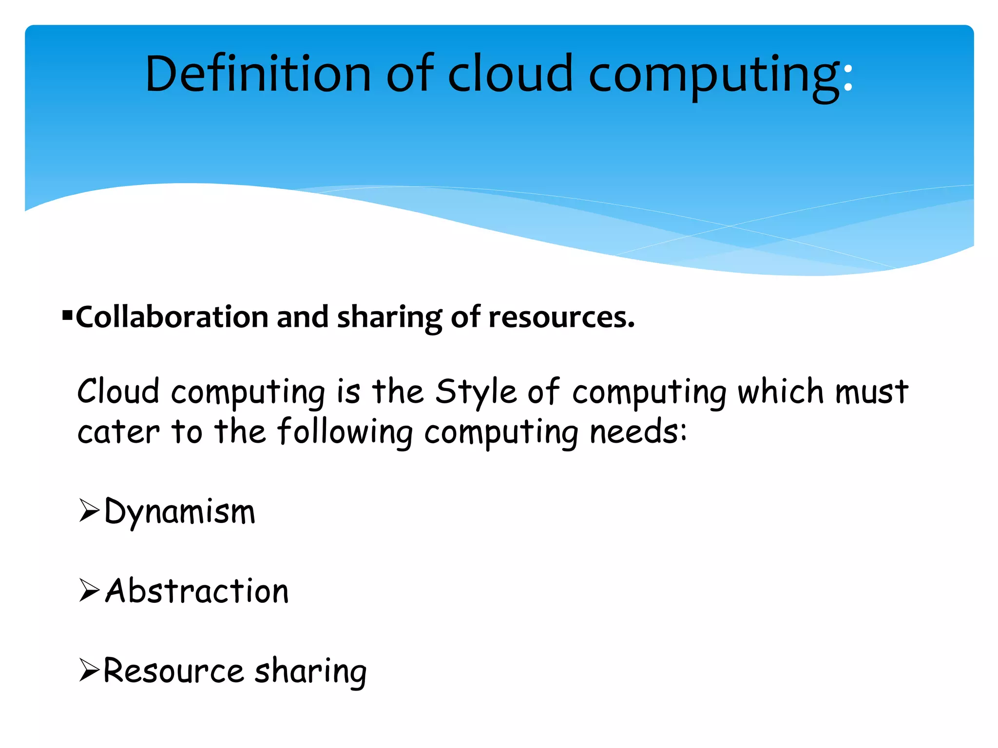 Definition of cloud computing: 
Collaboration and sharing of resources. 
Cloud computing is the Style of computing which must 
cater to the following computing needs: 
Dynamism 
Abstraction 
Resource sharing 
 