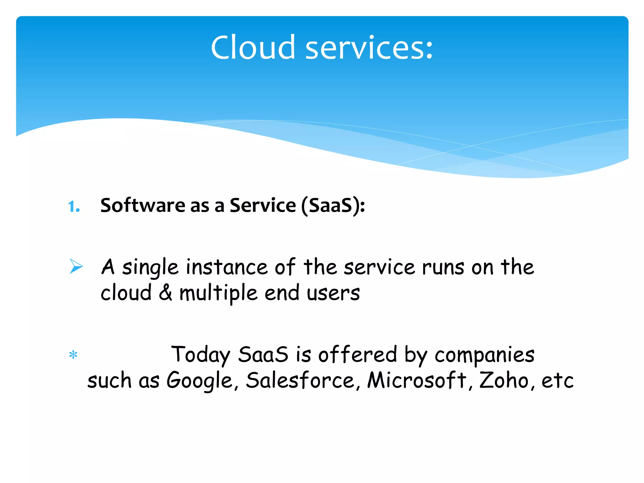 Cloud services: 
1. Software as a Service (SaaS): 
 A single instance of the service runs on the 
cloud & multiple end users 
 Today SaaS is offered by companies 
such as Google, Salesforce, Microsoft, Zoho, etc 
 