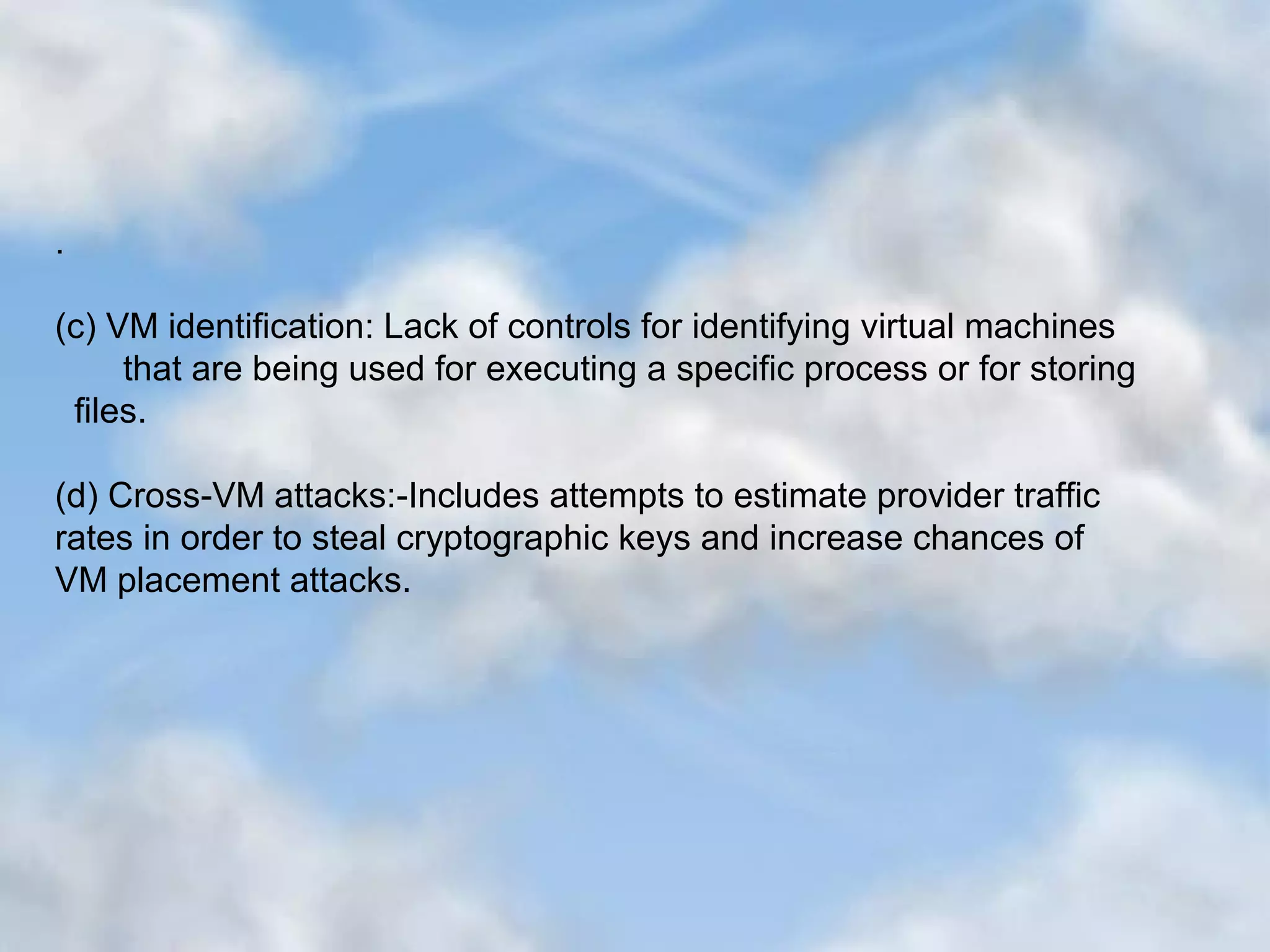 . (c) VM identification: Lack of controls for identifying virtual machines that are being used for executing a specific process or for storing files. (d) Cross-VM attacks:-Includes attempts to estimate provider traffic rates in order to steal cryptographic keys and increase chances of VM placement attacks. 