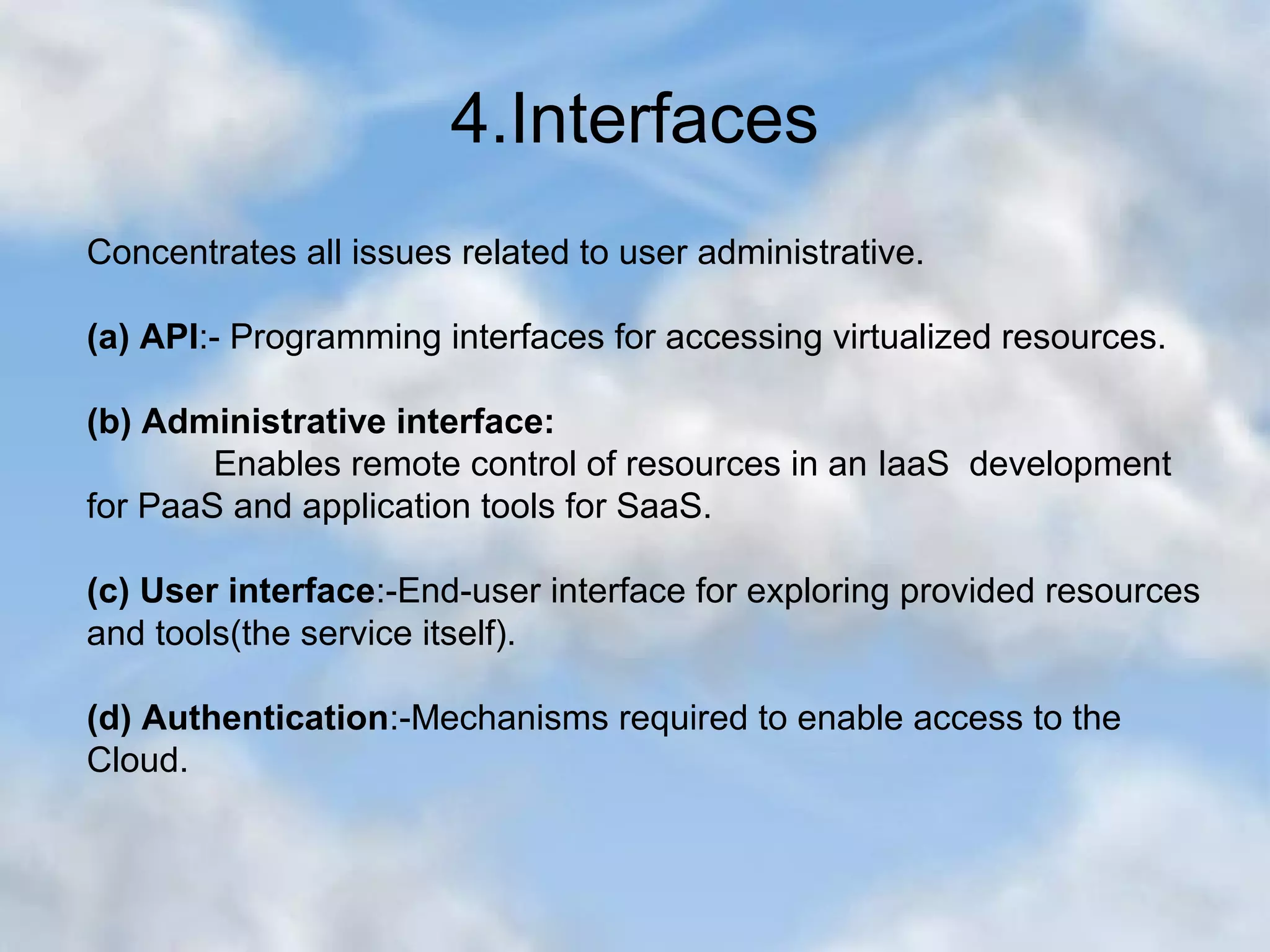 4.Interfaces Concentrates all issues related to user administrative. (a) API:- Programming interfaces for accessing virtualized resources. (b) Administrative interface: Enables remote control of resources in an IaaS development for PaaS and application tools for SaaS. (c) User interface:-End-user interface for exploring provided resources and tools(the service itself). (d) Authentication:-Mechanisms required to enable access to the Cloud. 