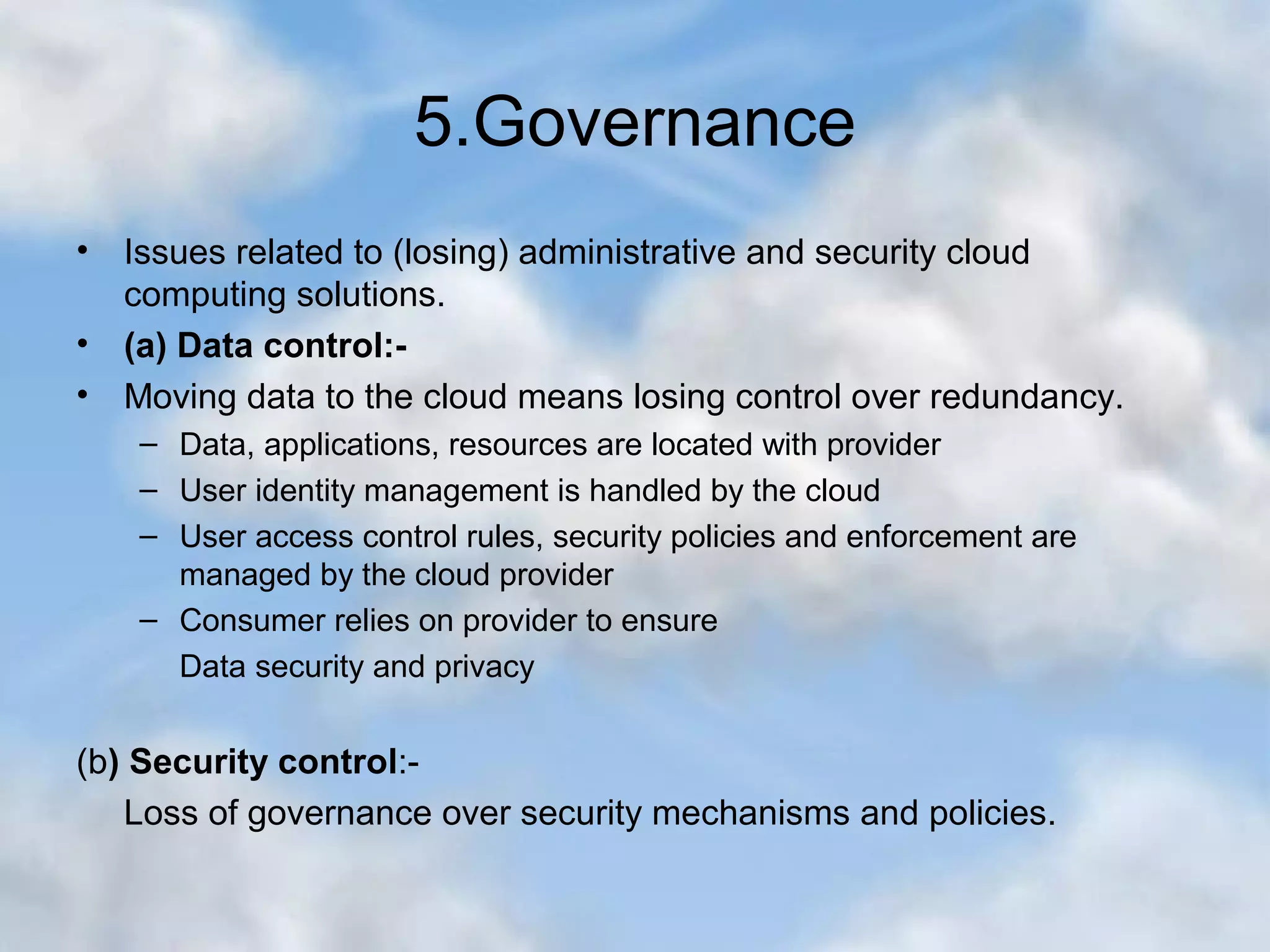 5.Governance • Issues related to (losing) administrative and security cloud computing solutions. • (a) Data control:- • Moving data to the cloud means losing control over redundancy. – Data, applications, resources are located with provider – User identity management is handled by the cloud – User access control rules, security policies and enforcement are managed by the cloud provider – Consumer relies on provider to ensure Data security and privacy (b) Security control:- Loss of governance over security mechanisms and policies. 