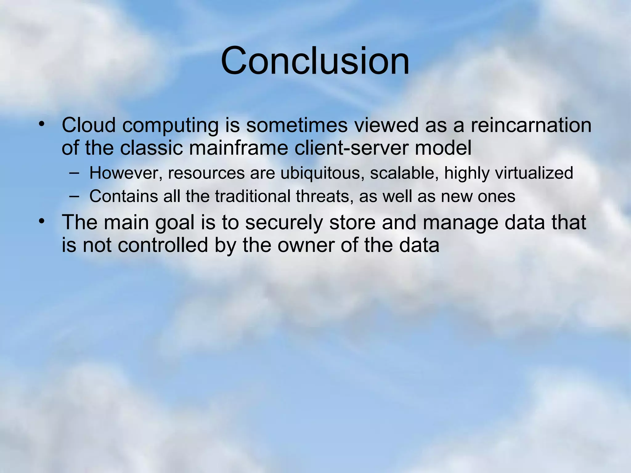 Conclusion • Cloud computing is sometimes viewed as a reincarnation of the classic mainframe client-server model – However, resources are ubiquitous, scalable, highly virtualized – Contains all the traditional threats, as well as new ones • The main goal is to securely store and manage data that is not controlled by the owner of the data 