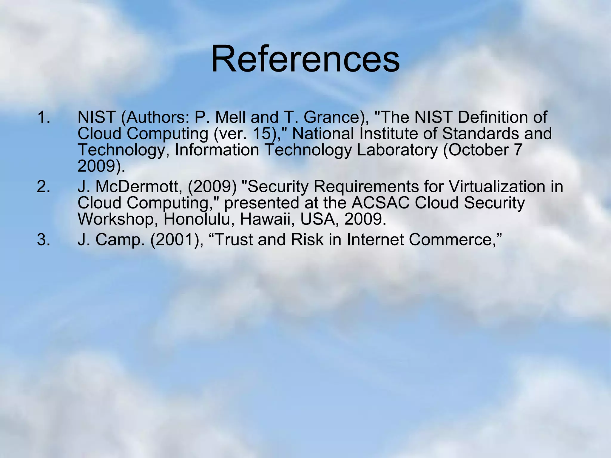 References 1. NIST (Authors: P. Mell and T. Grance), "The NIST Definition of Cloud Computing (ver. 15)," National Institute of Standards and Technology, Information Technology Laboratory (October 7 2009). 2. J. McDermott, (2009) "Security Requirements for Virtualization in Cloud Computing," presented at the ACSAC Cloud Security Workshop, Honolulu, Hawaii, USA, 2009. 3. J. Camp. (2001), “Trust and Risk in Internet Commerce,” 