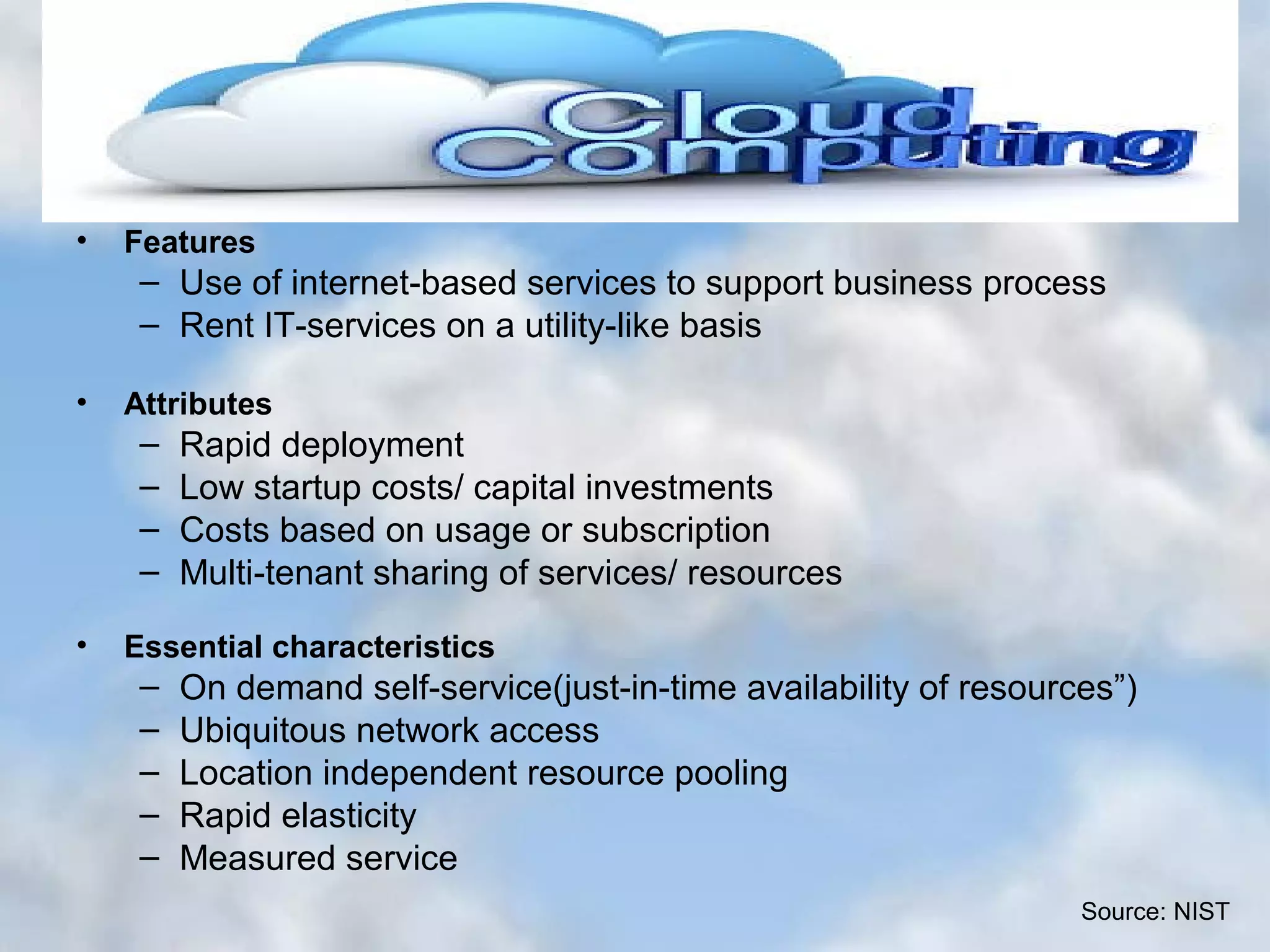 WHAT IS CLOUD COMPUTING??? • Features – Use of internet-based services to support business process – Rent IT-services on a utility-like basis • Attributes – Rapid deployment – Low startup costs/ capital investments – Costs based on usage or subscription – Multi-tenant sharing of services/ resources • Essential characteristics – On demand self-service(just-in-time availability of resources”) – Ubiquitous network access – Location independent resource pooling – Rapid elasticity – Measured service Source: NIST 