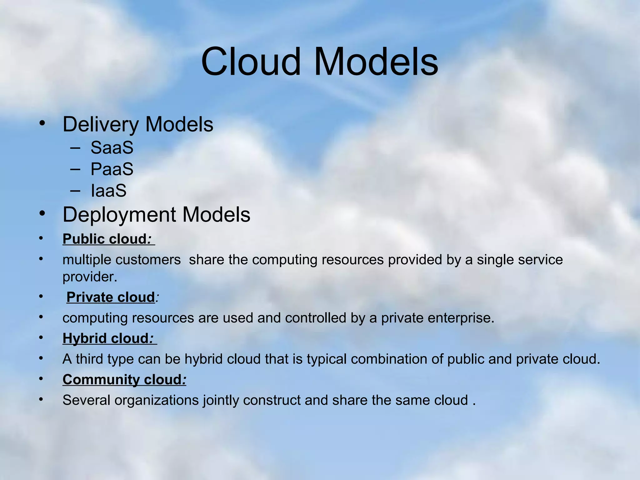 Cloud Models • Delivery Models – SaaS – PaaS – IaaS • Deployment Models • Public cloud: • multiple customers share the computing resources provided by a single service provider. • Private cloud: • computing resources are used and controlled by a private enterprise. • Hybrid cloud: • A third type can be hybrid cloud that is typical combination of public and private cloud. • Community cloud: • Several organizations jointly construct and share the same cloud . 