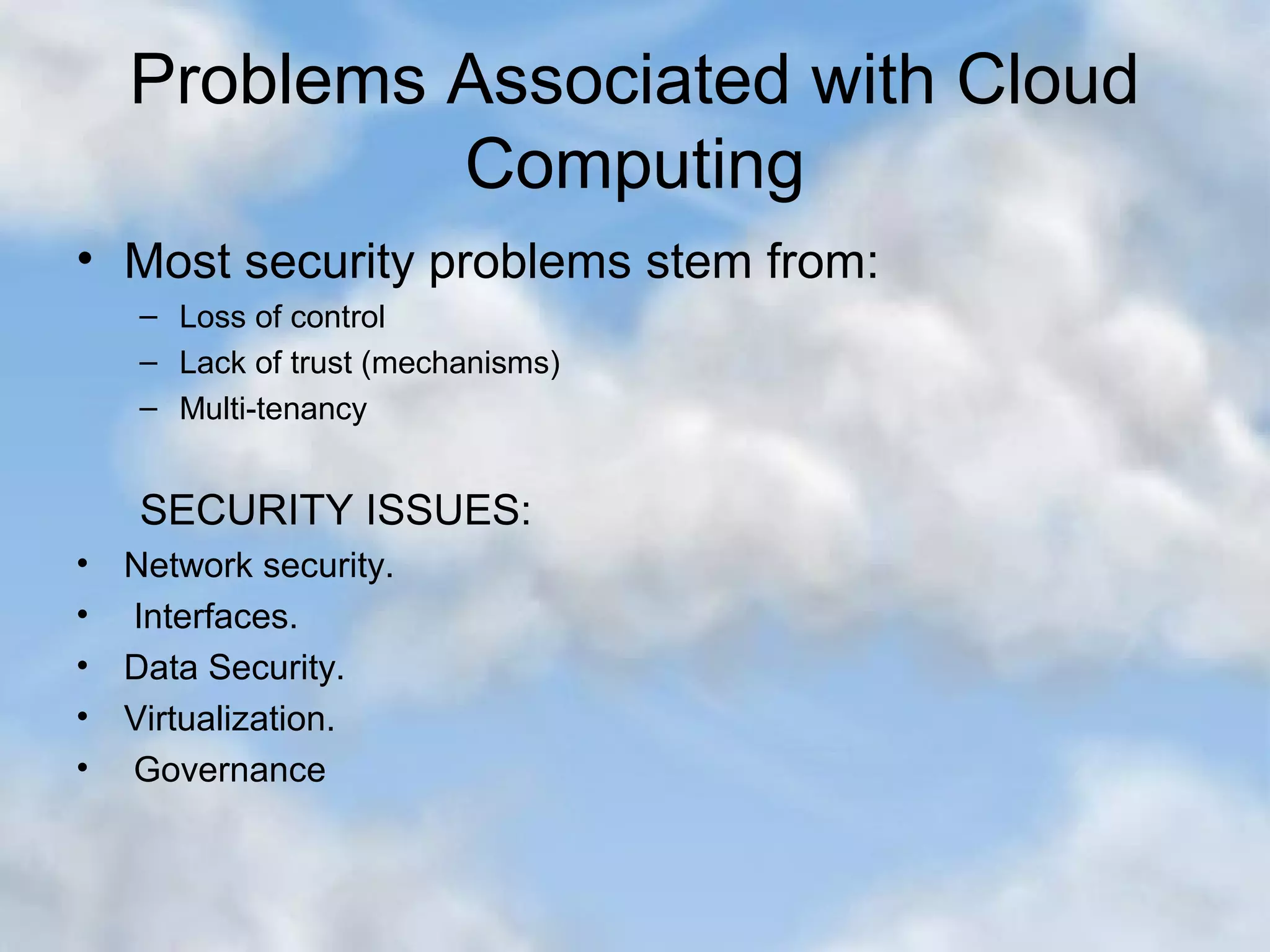 Problems Associated with Cloud Computing • Most security problems stem from: – Loss of control – Lack of trust (mechanisms) – Multi-tenancy SECURITY ISSUES: • Network security. • Interfaces. • Data Security. • Virtualization. • Governance 