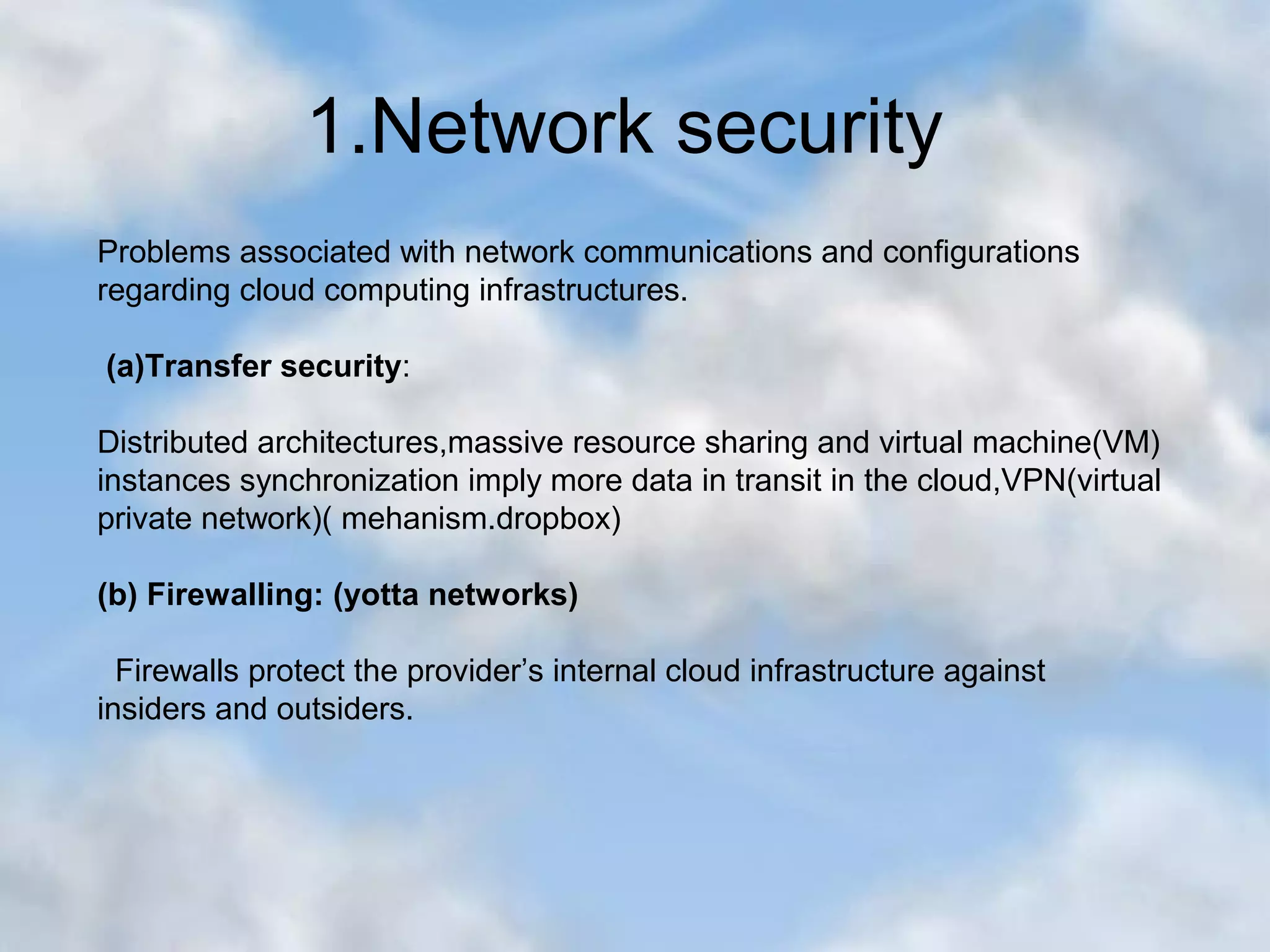1.Network security Problems associated with network communications and configurations regarding cloud computing infrastructures. (a)Transfer security: Distributed architectures,massive resource sharing and virtual machine(VM) instances synchronization imply more data in transit in the cloud,VPN(virtual private network)( mehanism.dropbox) (b) Firewalling: (yotta networks) Firewalls protect the provider’s internal cloud infrastructure against insiders and outsiders. 