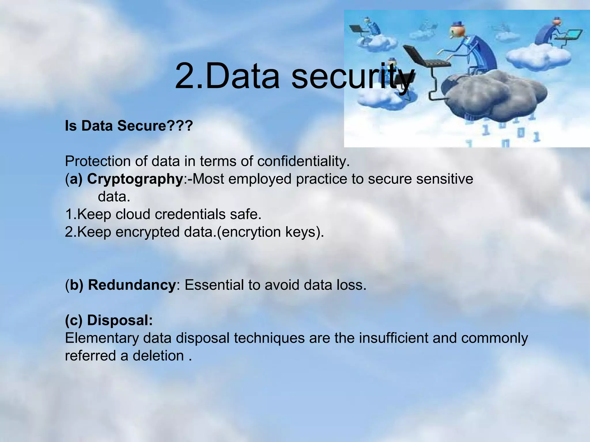 2.Data security Is Data Secure??? Protection of data in terms of confidentiality. (a) Cryptography:-Most employed practice to secure sensitive data. 1.Keep cloud credentials safe. 2.Keep encrypted data.(encrytion keys). (b) Redundancy: Essential to avoid data loss. (c) Disposal: Elementary data disposal techniques are the insufficient and commonly referred a deletion . 