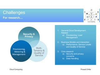 Challenges
For research....



                                            1.   General Cloud Development
                                                 Related
                       Security &                 a) Provisioning, Load
                        Privacy                       Management

                                            2.   Business Models and Interaction
                                                  a) Performance, Service Levels
                                                      and Quality of Service
        Provisioning,            Multi-
         Metering &            Tenancy &    3.   Core research
                               Quality of         a) Security and privacy
        Management              Service               concerns
                                                  b) Data Handling




     Cloud Computing                                                 Prasad Chitta
 