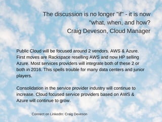 The discussion is no longer "if" ­ it is now
"what, when, and how?
Craig Deveson, Cloud Manager
Public Cloud will be focused around 2 vendors. AWS & Azure.
First moves are Rackspace reselling AWS and now HP selling
Azure. Most services providers will integrate both of these 2 or
both in 2016. This spells trouble for many data centers and junior
players.
Consolidation in the service provider industry will continue to
increase. Cloud focused service providers based on AWS &
Azure will continue to grow.
Connect on LinkedIn: Craig Deveson
 