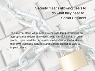 Security means allowing users to
do what they need to  
Senior Engineer
The internal cloud will require making sure that permissions are
appropriate and don't allow users to do harmful things. In other
words, users need the permissions to be able to start and stop
their own instances, networks and storage but not be able to
impact others.
 
 