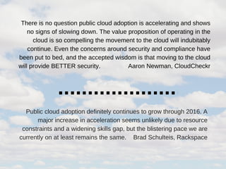 There is no question public cloud adoption is accelerating and shows
no signs of slowing down. The value proposition of operating in the
cloud is so compelling the movement to the cloud will indubitably
continue. Even the concerns around security and compliance have
been put to bed, and the accepted wisdom is that moving to the cloud
will provide BETTER security.                Aaron Newman, CloudCheckr
Public cloud adoption definitely continues to grow through 2016. A
major increase in acceleration seems unlikely due to resource
constraints and a widening skills gap, but the blistering pace we are
currently on at least remains the same.    Brad Schulteis, Rackspace
 