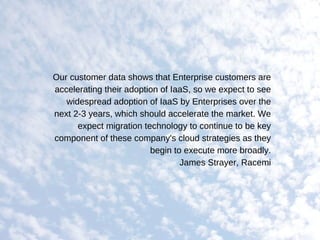Our customer data shows that Enterprise customers are
accelerating their adoption of IaaS, so we expect to see
widespread adoption of IaaS by Enterprises over the
next 2­3 years, which should accelerate the market. We
expect migration technology to continue to be key
component of these company's cloud strategies as they
begin to execute more broadly.
James Strayer, Racemi
 