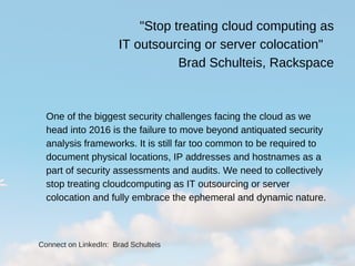 "Stop treating cloud computing as
IT outsourcing or server colocation"   
Brad Schulteis, Rackspace
One of the biggest security challenges facing the cloud as we
head into 2016 is the failure to move beyond antiquated security
analysis frameworks. It is still far too common to be required to
document physical locations, IP addresses and hostnames as a
part of security assessments and audits. We need to collectively
stop treating cloudcomputing as IT outsourcing or server
colocation and fully embrace the ephemeral and dynamic nature.
Connect on LinkedIn:  Brad Schulteis
 