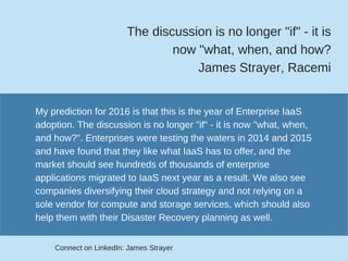 The discussion is no longer "if" ­ it is
now "what, when, and how?
James Strayer, Racemi
My prediction for 2016 is that this is the year of Enterprise IaaS
adoption. The discussion is no longer "if" ­ it is now "what, when,
and how?". Enterprises were testing the waters in 2014 and 2015
and have found that they like what IaaS has to offer, and the
market should see hundreds of thousands of enterprise
applications migrated to IaaS next year as a result. We also see
companies diversifying their cloud strategy and not relying on a
sole vendor for compute and storage services, which should also
help them with their Disaster Recovery planning as well.
Connect on LinkedIn: James Strayer
 