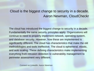 Cloud is the biggest change to security in a decade.
  Aaron Newman, CloudCheckr
The cloud has introduced the biggest change to security in a decade.
Fundamentally the same security principles apply. Organizations will
continue to need to properly implement network, operating system,
and database security. However, how these are implemented is
significantly different. The cloud has characteristics that make the old
methodologies and tools ineffective. The cloud is ephemeral, elastic,
and auto scaling. These defining characteristics make implementing
everything from intrusion detection to vulnerability management to
perimeter assessment very different.
Connect on LinkedIn: Aaron Newman
 