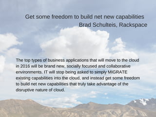 Get some freedom to build net new capabilities  
Brad Schulteis, Rackspace
The top types of business applications that will move to the cloud
in 2016 will be brand new, socially focused and collaborative
environments. IT will stop being asked to simply MIGRATE
existing capabilities into the cloud, and instead get some freedom
to build net new capabilities that truly take advantage of the
disruptive nature of cloud.
 