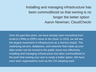 Installing and managing infrastructure has
been commoditized so that owning is no
longer the better option  
Aaron Newman, CloudCheckr
Over the past few years, we have already seen everything from
email to CRMs to ERPs move to the cloud. In 2016, we will see
the largest movement in Infrastructure as a Service (IaaS). The
underlying servers, databases, and networks that made up your
data center can be moved to the public cloud very effectively.
Installing and managing infrastructure has been commoditized to
the point that owning your own is rarely a better option. We have
even seen organizations such as the CIA adopting IaaS. 
 